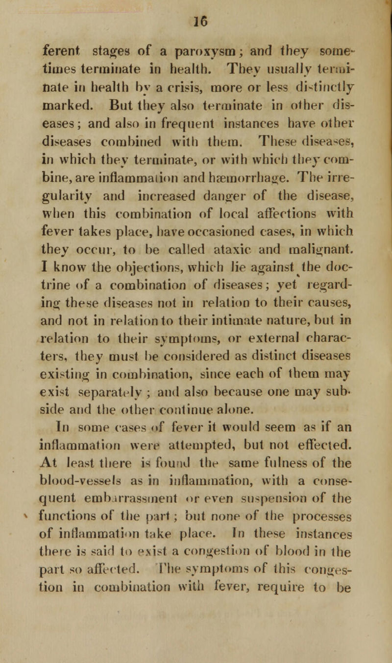 ferent stages of a paroxysm; and they some- times terminate in health. They usually termi- nate in health by a crisis, more or less distinctly marked. But they also terminate in other dis- eases; and also in frequent instances have other diseases combined with them. These diseases, in which they terminate, or with which they com- bine, are inflammation and haemorrhage. The irre- gularity and increased danger of the disease, when this combination of local affections with fever takes place, have occasioned cases, in which they occur, to be called ataxic and malignant. I know the objections, which lie against the doc- trine of a combination of diseases; yet regard- ing these diseases not in relation to their causes, and not in relation to their intimate nature, but in relation to their symptoms, or external charac- ters, they must be considered as distinct diseases existing in combination, since each of them may exist separately ; and also because one may sub- side and the other continue alone. In some cases <»f fever it would seem as if an inflammation were attempted, but not effected. At least there is found the same fulness of the blood-vessels as in inflammation, with a conse- quent embarrassment or even suspension of the v functions of the part; but none of the processes of inflammation take place. In these instances there is said to exjst a congestion of blood in the part so affected. The symptoms of this conges- tion in combination with fever, require to be