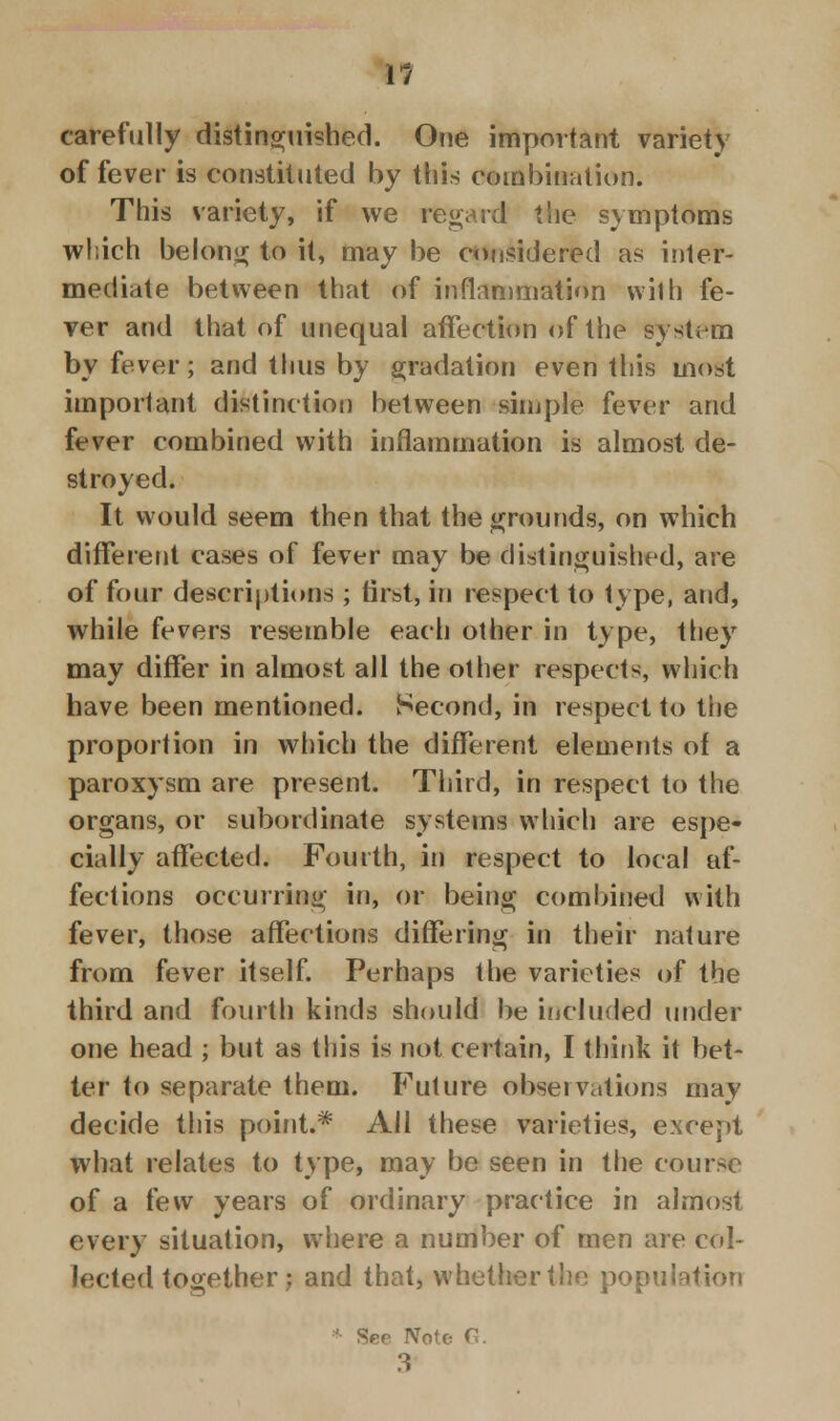 1/ carefully distinguished. One important variety of fever is constituted by this combination. This variety, if we regard the symptoms which belong to it, may be considered as inter- mediate between that of inflammation with fe- ver and that of unequal affection of the system by fever; and thus by gradation even this most important distinction between simple fever and fever combined with inflammation is almost de- stroyed. It would seem then that the grounds, on which different cases of fever may be distinguished, are of four descriptions ; first* in respect to type, and, while fevers resemble each other in type, they may differ in almost all the other respects, which have been mentioned. Second, in respect to the proportion in which the different elements of a paroxysm are present. Third, in respect to the organs, or subordinate systems which are espe- cially affected. Fourth, in respect to local af- fections occurring in, or being combined with fever, those affections differing in their nature from fever itself. Perhaps the varieties of the third and fourth kinds should be included under one head ; but as this is not certain, I think it bet- ter to separate them. Future observations may decide this point.* All these varieties, except what relates to type, may be seen in the course of a few years of ordinary practice in almost every situation, where a number of men are col- lected together; and that, whether the population * Sep Note C. 3