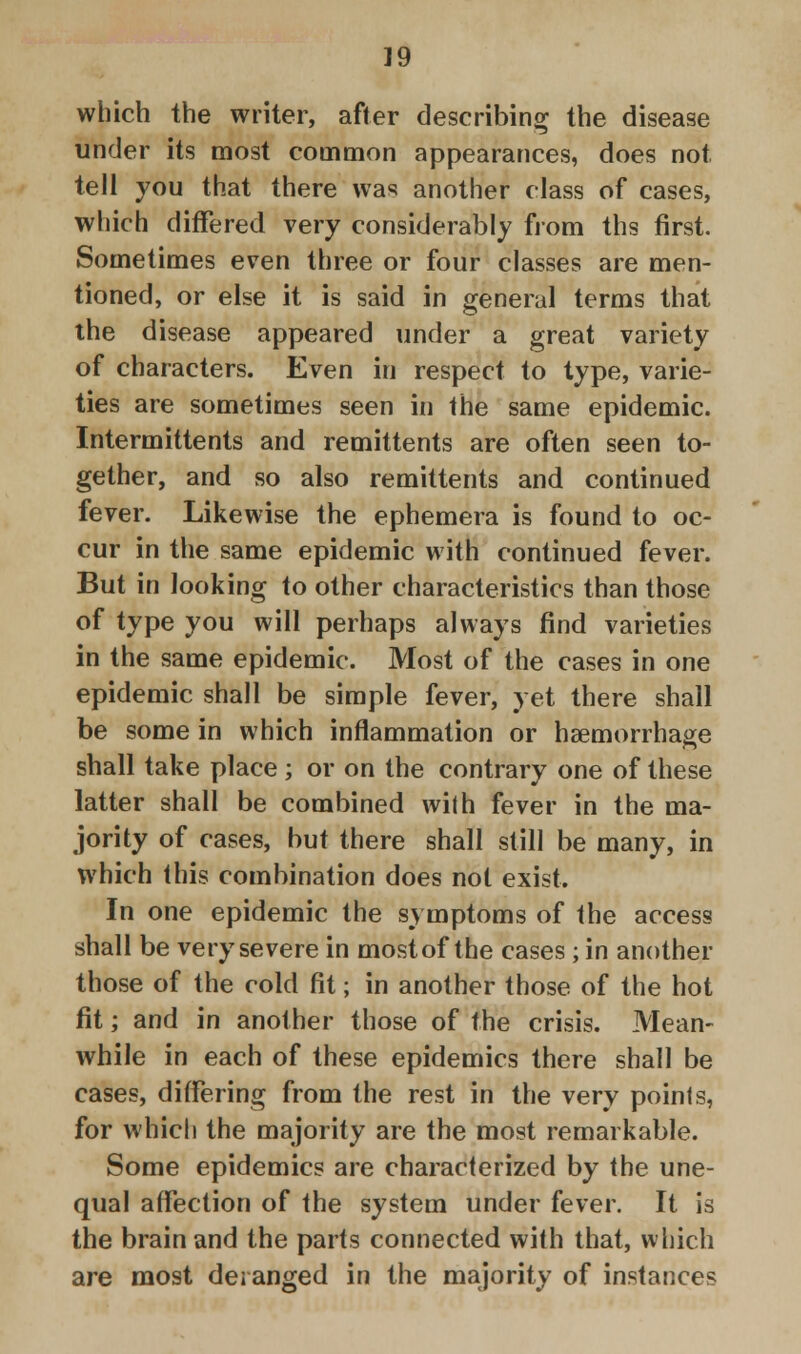 which the writer, after describing the disease under its most common appearances, does not tell you that there was another class of cases, which differed very considerably from ths first. Sometimes even three or four classes are men- tioned, or else it is said in general terms that the disease appeared under a great variety of characters. Even in respect to type, varie- ties are sometimes seen in the same epidemic. Intermittents and remittents are often seen to- gether, and so also remittents and continued fever. Likewise the ephemera is found to oc- cur in the same epidemic with continued fever. But in looking to other characteristics than those of type you will perhaps always find varieties in the same epidemic. Most of the cases in one epidemic shall be simple fever, yet there shall be some in which inflammation or haemorrhage shall take place ; or on the contrary one of these latter shall be combined with fever in the ma- jority of cases, but there shall still be many, in which this combination does not exist. In one epidemic the symptoms of the access shall be very severe in most of the cases ; in another those of the cold fit; in another those of the hot fit; and in another those of the crisis. Mean- while in each of these epidemics there shall be cases, differing from the rest in the very points, for which the majority are the most remarkable. Some epidemics are characterized by the une- qual affection of the system under fever. It is the brain and the parts connected with that, which are most deranged in the majority of instances