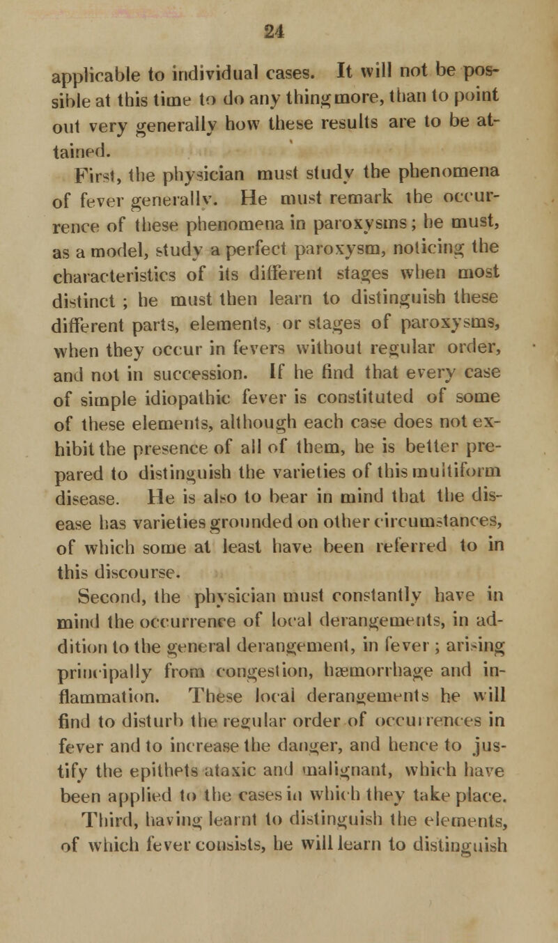 applicable to individual cases. It will not be pos- sible at this time to do any tiling more, than to point out very generally how these results are to be at- tained. First, the physician must study the phenomena of fever general 1 v. He must remark the occur- rence of these phenomena in paroxysms; he must, as a model, study a perfect paroxysm, noticing the characteristics of its different stages when most distinct ; he must then learn to distinguish these different parts, elements, or stages of paroxysms, when they occur in fevers without regular order, and not in succession. If he find that every case of simple idiopathic fever is constituted of some of these elements, although each case does not ex- hibit the presence of all of them, he is better pre- pared to distinguish the varieties of this multiform disease. He is also to bear in mind that the dis- ease has varieties grounded on other circumstances, of which some at least have been referred to in this discourse. Second, the physician must constantly have in mind the occurrence of local derangements, in ad- dition to the general derangement, in fever; arising principally from congestion, haemorrhage and in- flammation. These local derangements he will find to disturb the regular order of occurrences in fever and to increase the danger, and hence to jus- tify the epithets ataxic and malignant, which have been applied to the cases in which they take place. Third, having learnt to distinguish the elements, of which fever consists, he will learn to distinguish