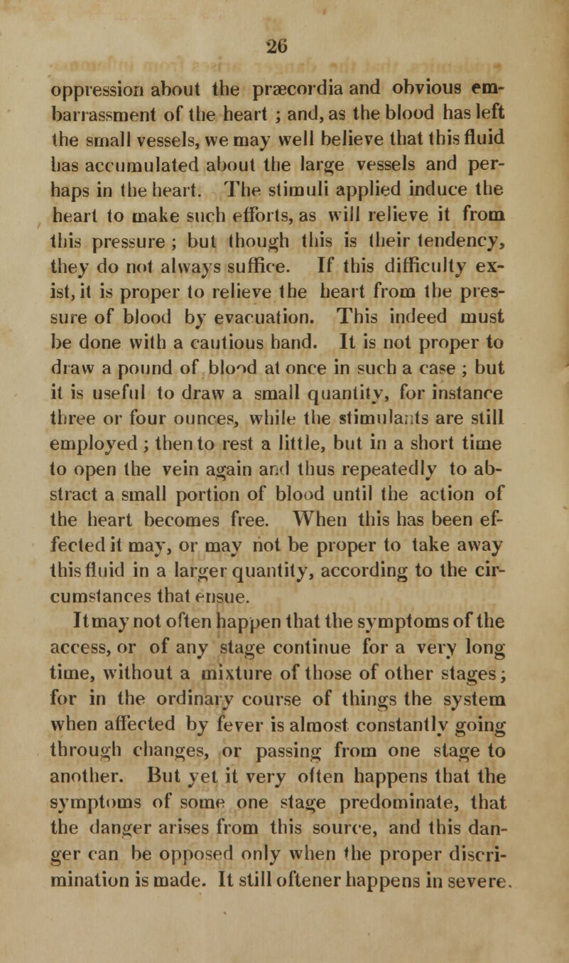 oppression about the praecordia and obvious em- barrassment of the heart ; and, as the blood has left the small vessels, we may well believe that this fluid has accumulated about the large vessels and per- haps in the heart. The stimuli applied induce the heart to make such efforts, as will relieve it from this pressure ; but though this is their tendency, they do not always suffice. If this difficulty ex- ist, it is proper to relieve the heart from the pres- sure of blood by evacuation. This indeed must be done with a cautious hand. It is not proper to draw a pound of blood at once in such a case ; but it is useful to draw a small quantity, for instance three or four ounces, while the stimulants are still employed; then to rest a little, but in a short time to open the vein again and thus repeatedly to ab- stract a small portion of blood until the action of the heart becomes free. When this has been ef- fected it may, or may not be proper to take away this fluid in a larger quantity, according to the cir- cumstances that ensue. It may not often happen that the symptoms of the access, or of any stage continue for a very long time, without a mixture of those of other stages; for in the ordinary course of things the system when affected by fever is almost constantly going through changes, or passing from one stage to another. But yet it very often happens that the symptoms of some one stage predominate, that the danger arises from this source, and this dan- ger can be opposed only when *he proper discri- mination is made. It still oftener happens in severe.