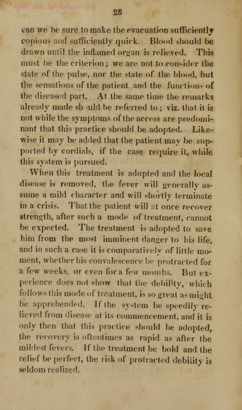 can we be sure to make the evacuation sufficient]/ copious and sufficiently quick. Blood should be drawn until the inflamed organ is relieved. This must be the criterion; we are not to consider the state of the pulse, nor the state of the blood, but the sensations of the patient and the function- of the diseased part. At the same time the remarks already made should be referred to ; viz. that it is not while the symptoms of the access are predomi- nant that this practice should be adopted. Like- wise it may be added that the patient may be sup- ported by cordials, if the case require it, while this system is pursued. When this treatment is adopted and the local disease is removed, the fever will generally as- sume a mild character and will shortly terminate in a crisis. That the patient will at once recover strength, after such a mode of treatment, cannot be expected. The treatment is adopted to save him from the most imminent danger to his life, and in such a case it is comparatively of little mo- ment, whether his convalescence be protracted for a few weeks, or even for a few months. Bui ex- perience does not show that the debility, which follows this mode of treatment, is so great as might be apprehended. If the system be speedily re- lieved from disease at its commencement, and it is only then that this practice should be adopted, the recovery is oftentimes as rapid as after the mildest fevers. If the treatment be bold and the relief be perfect, the risk of protracted debility is seldom realized.