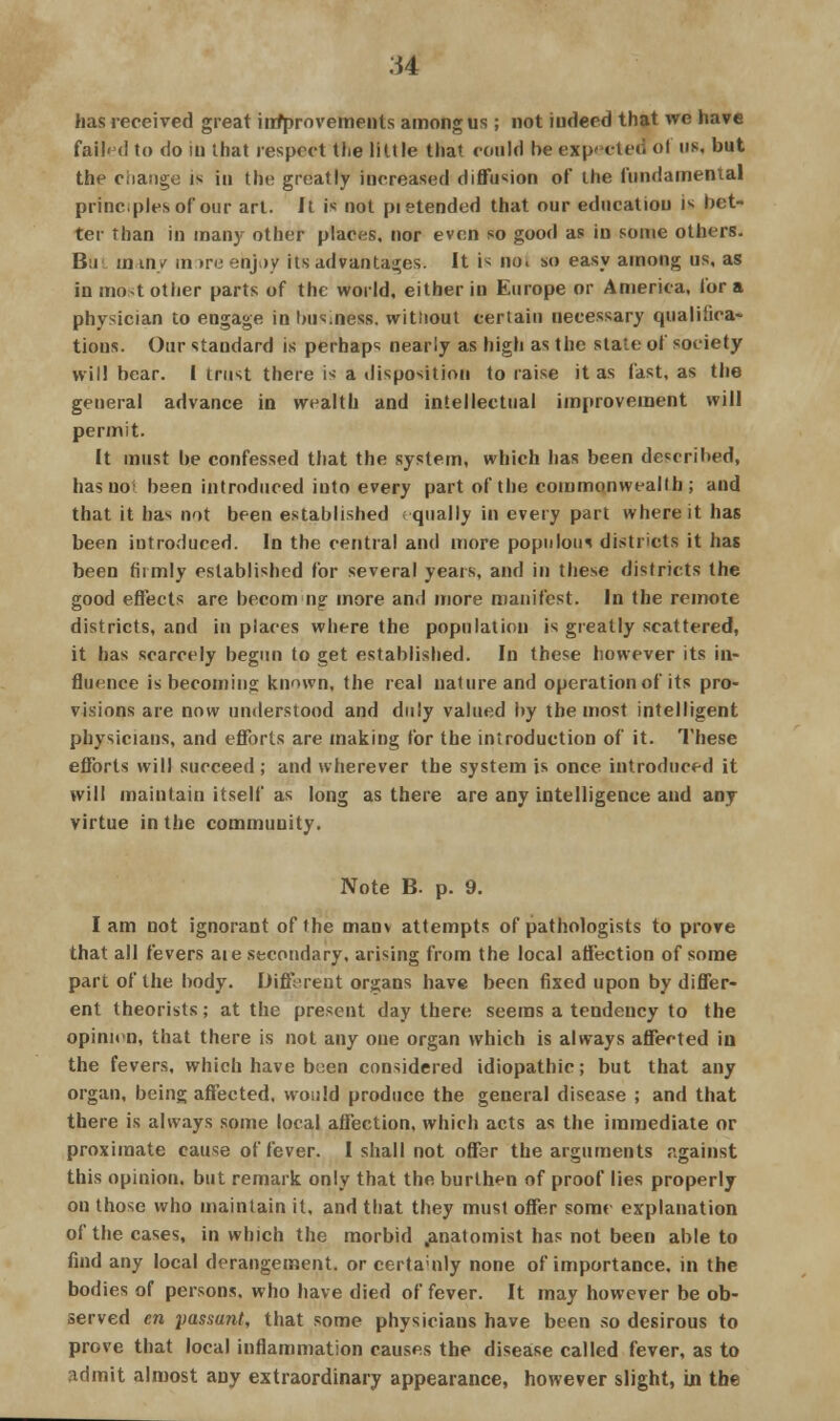 has received great iimprovements among us; not indeed that we have failed to do in that respect the little that could be expected ol us, but the change is in the greatly increased diffusion of the fundamental principles of our art. It is not pietended that our education is bet- ter than in many other places, nor even so good as in some others. Bu m iny in >re enjoy its advantages. It is no. so easy among us, as in most other parts of the world, either in Europe or America, for a physician to engage in business, witnout certain necessary qualifica- tions. Our standard is perhaps nearly as high as the state of society Will bear. I trust there is a disposition to raise it as fast, as the general advance in wealth and intellectual improvement will permit. It must be confessed that the system, which has been described, has no been introduced iuto every part of the commonwealth ; and that it has not been established qually in every part where it has been introduced. In the central and more populous districts it has been firmly established for several years, and in these districts the good effects are becoming more and more manifest. In the remote districts, and in places where the population is greatly scattered, it has scarcely begun to get established. In these however its in- fluence is becoming known, the real nature and operation of its pro- visions are now understood and duly valued by the most intelligent physicians, and efforts are making for the introduction of it. These efforts will succeed; and wherever the system is once introduced it will maintain itself as long as there are any intelligence and any virtue in the community. Note B. p. 9. lam not ignorant of the manv attempts of pathologists to prove that all fevers aie secondary, arising from the local affection of some part of the body. Different organs have been fixed upon by differ- ent theorists; at the present day there seems a tendency to the opinion, that there is not any one organ which is always affected in the fevers, which have been considered idiopathic; but that any organ, being affected, would produce the general disease ; and that there is always some local affection, which acts as the immediate or proximate cause of fever. I shall not offer the arguments against this opinion, but remark only that the burthen of proof lies properly on those who maintain it, and that they must offer some explanation of the cases, in which the morbid .anatomist has not been able to find any local derangement, or certamly none of importance, in the bodies of persons, who have died of fever. It may however be ob- served en passant, that some physicians have been so desirous to prove that local inflammation causes the disease called fever, as to admit almost any extraordinary appearance, however slight, in the