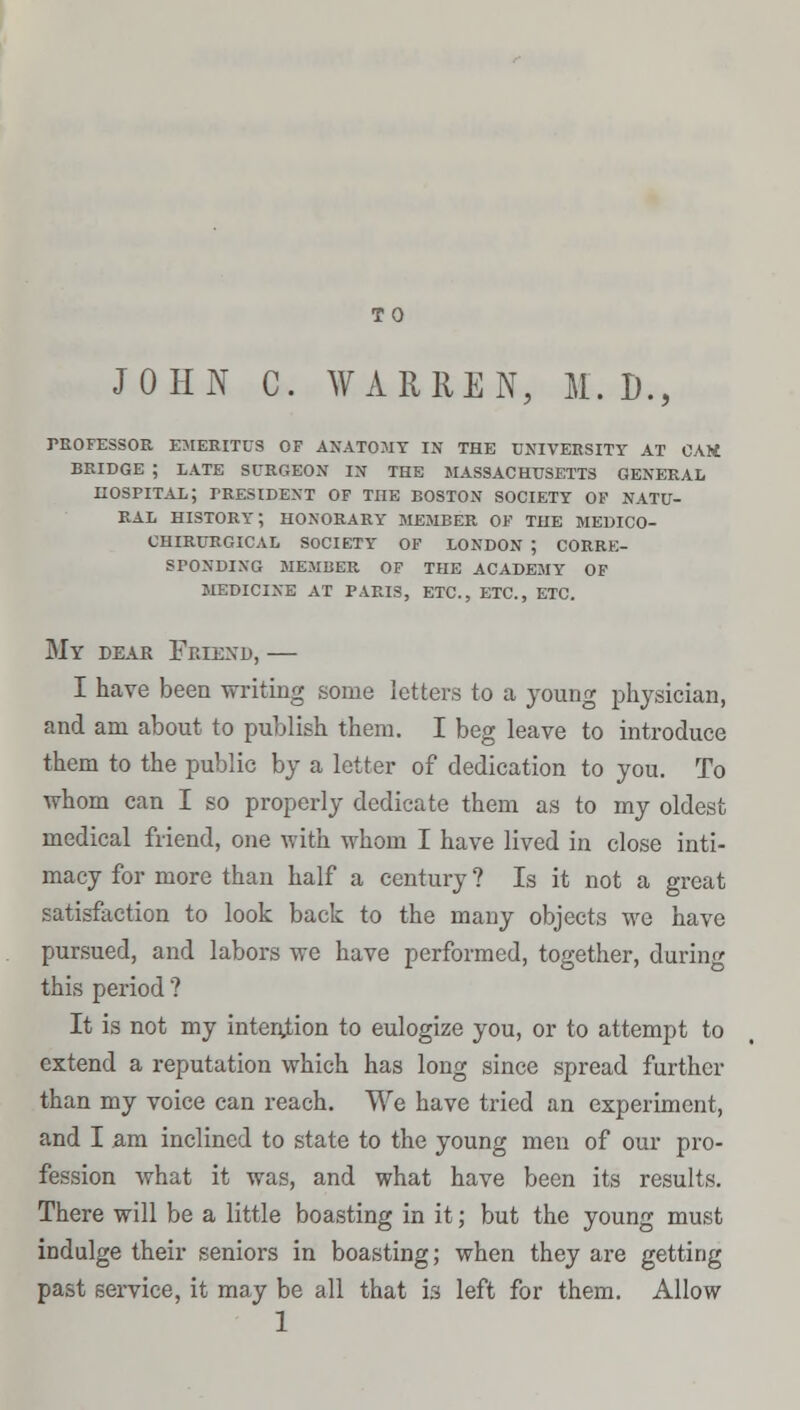 TO JOHN C. WARREN, If. D., PROFESSOR EMERITUS OF ANATOMY IN THE UNIVERSITY AT CAM BRIDGE ; LATE SURGEON IN THE MASSACHUSETTS GENERAL HOSPITAL; PRESIDENT OF THE BOSTON SOCIETY OF NATU- RAL HISTORY; HONORARY MEMBER OF THE ME1JICO- CHIRURGICAL SOCIETY OF LONDON ; CORRE- SPONDING MEMBER OF THE ACADEMY OF MEDICINE AT PARIS, ETC., ETC., ETC. My dear Friend, — I have been writing some letters to a young physician, and am about to publish them. I beg leave to introduce them to the public by a letter of dedication to you. To whom can I so properly dedicate them as to my oldest medical friend, one with whom I have lived in close inti- macy for more than half a century ? Is it not a great satisfaction to look back to the many objects we have pursued, and labors we have performed, together, during this period ? It is not my intension to eulogize you, or to attempt to extend a reputation which has long since spread further than my voice can reach. We have tried an experiment, and I am inclined to state to the young men of our pro- fession what it was, and what have been its results. There will be a little boasting in it; but the young must indulge their seniors in boasting; when they are getting past service, it may be all that is left for them. Allow