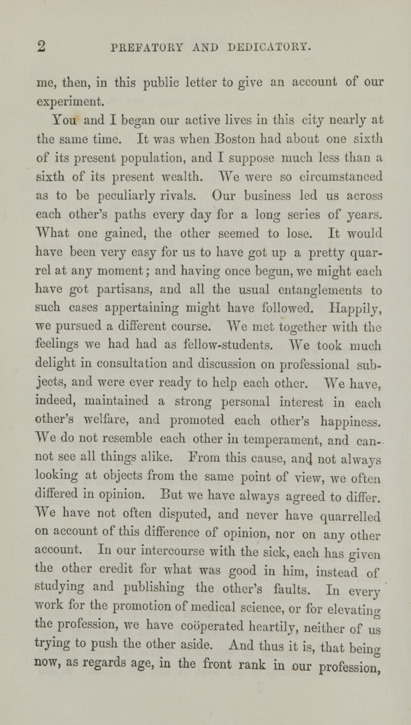 me, then, in this public letter to give an account of our experiment. You and I began our active lives in this city nearly at the same time. It was when Boston had about one sixth of its present population, and I suppose much less than a sixth of its present wealth. We were so circumstanced as to be peculiarly rivals. Our business led us across each other's paths every day for a long series of years. What one gained, the other seemed to lose. It would have been very easy for us to have got up a pretty quar- rel at any moment; and having once begun, we might each have got partisans, and all the usual entanglements to such cases appertaining might have followed. Happily, we pursued a different course. We met together with the feelings we had had as fellow-students. We took much delight in consultation and discussion on professional sub- jects, and were ever ready to help each other. We have, indeed, maintained a strong personal interest in each other's welfare, and promoted each other's happiness. We do not resemble each other in temperament, and can- not see all things alike. From this cause, and not always looking at objects from the same point of view, we often differed in opinion. But we have always agreed to differ. We have not often disputed, and never have quarrelled on account of this difference of opinion, nor on any other account. In our intercourse with the sick, each has given the other credit for what was good in him, instead of studying and publishing the other's faults. In every' work for the promotion of medical science, or for elevatino- the profession, we have cooperated heartily, neither of u's trying to push the other aside. And thus it is, that being now, as regards age, in the front rank in our profession