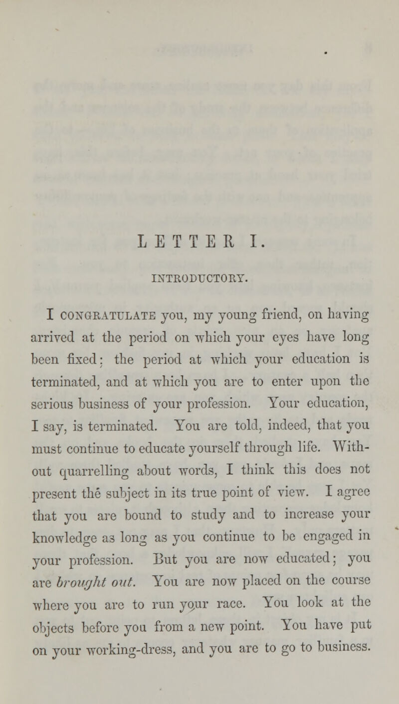 LETTER I. INTRODUCTORY. I congratulate you, my young friend, on having arrived at the period on which your eyes have long been fixed: the period at which your education is terminated, and at which you are to enter upon the serious business of your profession. Your education, I say, is terminated. You are told, indeed, that you must continue to educate yourself through life. With- out quarrelling about words, I think this does not present the subject in its true point of view. I agree that you are bound to study and to increase your knowledge as long as you continue to be engaged in your profession. But you are now educated; you arc brought out. You are now placed on the course where you are to run your race. You look at the objects before you from a new point. You have put on your working-dress, and you are to go to business.