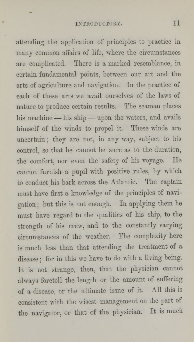 attending the application of principles to practice in many common affairs of life, where the circumstances are complicated. There is a marked resemblance, in certain fundamental points, between our art and the arts of agriculture and navigation. In the practice of each of these art3 we avail ourselves of the laws of nature to produce certain results. The seaman places his machine — his ship — upon the waters, and avails himself of the winds to propel it. These winds are uncertain; they are not, in any way, subject to his control, so that he cannot be sure as to the duration, the comfort, nor even the safety of his voyage. He cannot furnish • a pupil with positive rules, by which to conduct his bade across the Atlantic. The captain must have first a knowledge of the principles of navi- gation ; but this is not enough. In applying them he must have regard to the qualities of his ship, to the strength of his crew, and to the constantly varying circumstances of the weather. The complexity here is much less than that attending the treatment of a disease; for in this we have to do with a living being. It is not strange, then, that the physician cannot always foretell the length or the amount of suffering of a disease, or the ultimate issue of it. All this is consistent with the wisest management on the part of the navigator, or that of the physician. It is much