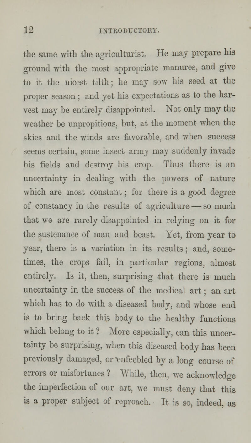 the same with the agriculturist. He may prepare his ground with the most appropriate manures, and give to it the nicest tilth; he may sow his seed at the proper season; and yet his expectations as to the har- vest may be entirely disappointed. Not only may the weather be unpropitious, but, at the moment when the skies and the winds are favorable, and when success seems certain, some insect army may suddenly invade his fields and destroy his crop. Thus there is an uncertainty in dealing with the powers of nature which are most constant; for there is a good degree of constancy in the results of agriculture — so much that we are rarely disappointed in relying on it for the sustenance of man and beast. Yet, from year to year, there is a variation in its results; and, some- times, the crops fail, in particular regions, almost entirely. Is it, then, surprising that there is much uncertainty in the success of the medical art; an art which has to do with a diseased body, and whose end is to bring back this body to the healthy functions which belong to it ? More especially, can this uncer- tainty be surprising, when this diseased body has been previously damaged, or 'enfeebled by a long course of errors or misfortunes ? While, then, we acknowledge the imperfection of our art, we must deny that this is a proper subject of reproach. It is so, indeed, as