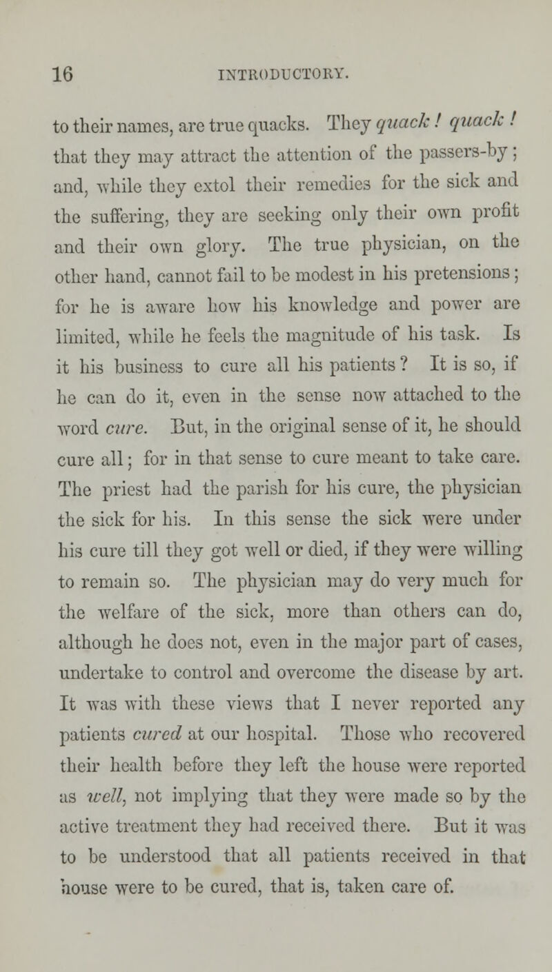 to their names, are true quacks. They quack! quack ! that they may attract the attention of the passers-by; and, while they extol their remedies for the sick and the suffering, they are seeking only their own profit and their own glory. The true physician, on the other hand, cannot fail to be modest in his pretensions; for he is aware how his knowledge and power arc limited, while he feels the magnitude of his task. Is it his business to cure all his patients ? It is so, if he can do it, even in the sense now attached to the word cure. But, in the original sense of it, he should cure all; for in that sense to cure meant to take care. The priest had the parish for his cure, the physician the sick for his. In this sense the sick were under his cure till they got well or died, if they were willing to remain so. The physician may do very much for the welfare of the sick, more than others can do, although he does not, even in the major part of cases, undertake to control and overcome the disease by art. It was with these views that I never reported any patients cured at our hospital. Those who recovered their health before they left the house were reported as well, not implying that they were made so by the active treatment they had received there. But it was to be understood that all patients received in that house were to be cured, that is, taken care of.