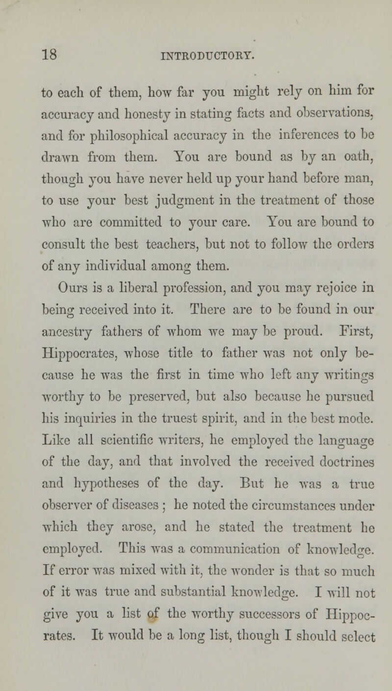 to each of them, how far you might rely on him for accuracy and honesty in stating facts and observations, and for philosophical accuracy in the inferences to be drawn from them. You are bound as by an oath, though you have never held up your hand before man, to use your best judgment in the treatment of those who are committed to your care. You are bound to consult the best teachers, but not to follow the orders of any individual among them. Ours is a liberal profession, and you may rejoice in beino; received into it. There are to be found in our ancestry fathers of whom we may be proud. First, Hippocrates, whose title to father was not only be- cause he was the first in time who left any writings worthy to be preserved, but also because he pursued his inquiries in the truest spirit, and in the best mode. Like all scientific writers, he employed the language of the day, and that involved the received doctrines and hypotheses of the day. But he was a true observer of diseases ; he noted the circumstances under which they arose, and he stated the treatment he employed. This was a communication of knowledge. If error was mixed with it, the wonder is that so much of it was true and substantial knowledge. I will not give you a list of the worthy successors of Hippoc- rates. It would be a long list, though I should select