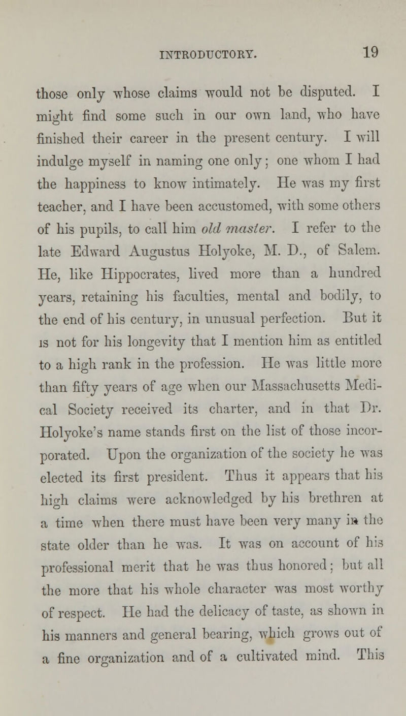 those only whose claims would not be disputed. I nwht find some such in our own land, who have finished their career in the present century. I will indulge myself in naming one only; one whom I had the happiness to know intimately. He was my first teacher, and I have been accustomed, with some others of his pupils, to call him old master. I refer to the late Edward Augustus Holyoke, M. D., of Salem. He, like Hippocrates, lived more than a hundred years, retaining his faculties, mental and bodily, to the end of his century, in unusual perfection. But it is not for his longevity that I mention him as entitled to a high rank in the profession. He was little more than fifty years of age when our Massachusetts Medi- cal Society received its charter, and in that Dr. Holyoke's name stands first on the list of those incor- porated. Upon the organization of the society he was elected its first president. Thus it appears that his hicdi claims were acknowledged by his brethren at a time when there must have been very many i» the state older than he was. It was on account of his professional merit that he was thus honored; but all the more that his whole character was most worthy of respect. He had the delicacy of taste, as shown in his manners and general bearing, which grows out of a fine organization and of a cultivated mind. This