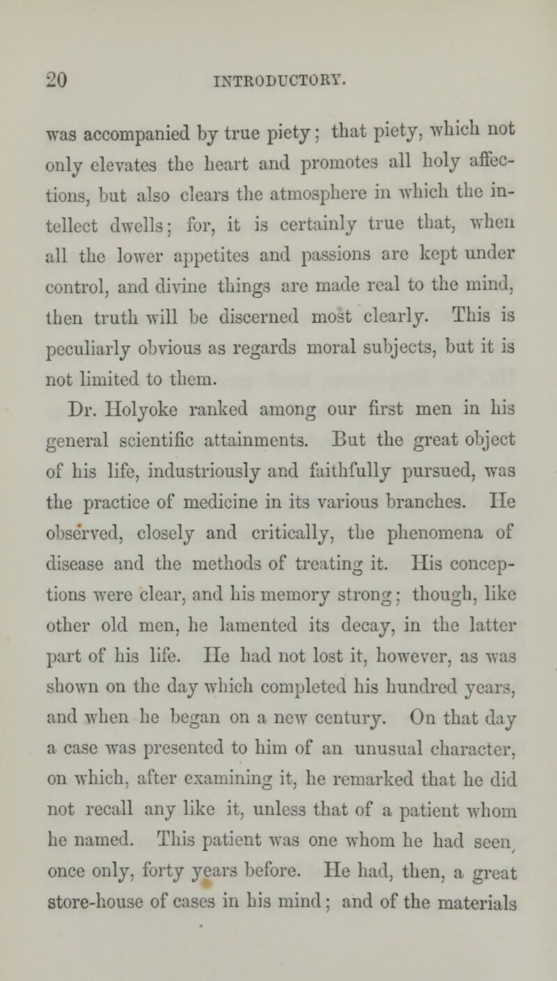 was accompanied by true piety; that piety, which not only elevates the heart and promotes all holy affec- tions, but also clears the atmosphere in which the in- tellect dwells; for, it is certainly true that, when all the lower appetites and passions are kept under control, and divine things are made real to the mind, then truth will be discerned most clearly. This is peculiarly obvious as regards moral subjects, but it is not limited to them. Dr. Holyoke ranked among our first men in his general scientific attainments. But the great object of his life, industriously and faithfully pursued, was the practice of medicine in its various branches. He observed, closely and critically, the phenomena of disease and the methods of treating it. His concep- tions were clear, and his memory strong: though, like other old men, he lamented its decay, in the latter part of his life. He had not lost it, however, as was shown on the day which completed his hundred years, and when he began on a new century. On that day a case was presented to him of an unusual character, on which, after examining it, he remarked that he did not recall any like it, unless that of a patient whom he named. This patient was one whom he had seen/ once only, forty years before. He had, then, a great store-house of cases in his mind; and of the materials