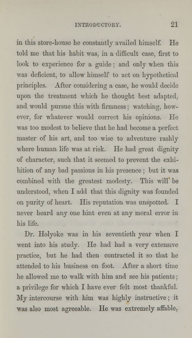 in this store-house he constantly availed himself. He told me that his habit was, in a difficult case, first to look to experience for a guide; and only when this was deficient, to allow himself to act on hypothetical principles. After considering a case, he would decide upon the treatment which he thought best adapted, and would pursue this with firmness; watching, how- ever, for whatever would correct his opinions. He was too modest to believe that he had become a perfect master of his art, and too wise to adventure rashly where human life was at risk. He had great dignity of character, such that it seemed to prevent the exhi- bition of any bad passions in his presence ; but it was combined with the greatest modesty. This will' be understood, when I add that this dignity was founded on purity of heart. His reputation was unspotted. I never heard any one hint even at any moral error in his life. Dr. Holyoke was in his seventieth year when I went into his study. He had had a very extensive practice, but he had then contracted it so that he attended to his business on foot. After a short time he allowed me to walk with him and see his patients; a privilege for which I have ever felt most thankful. My intercourse with him was highly instructive; it was also most agreeable. He was extremely affable,