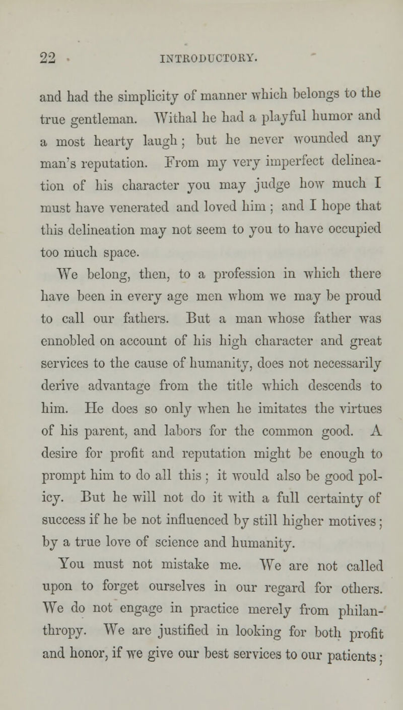 and had the simplicity of manner which belongs to the true gentleman. Withal he had a playful humor and a most hearty laugh ; but he never wounded any man's reputation. From my very imperfect delinea- tion of his character you may judge how much I must have venerated and loved him ; and I hope that this delineation may not seem to you to have occupied too much space. We belong, then, to a profession in which there have been in every age men whom we may be proud to call our fathers. But a man whose father was ennobled on account of his high character and great services to the cause of humanity, does not necessarily derive advantage from the title which descends to him. He does so only when he imitates the virtues of his parent, and labors for the common good. A desire for profit and reputation might be enough to prompt him to do all this ; it would also be good pol- icy. But he will not do it with a full certainty of success if he be not influenced by still higher motives; by a true love of science and humanity. You must not mistake me. We are not called upon to forget ourselves in our regard for others. We do not engage in practice merely from philan- thropy. We are justified in looking for both profit and honor, if we give our best services to our patients •