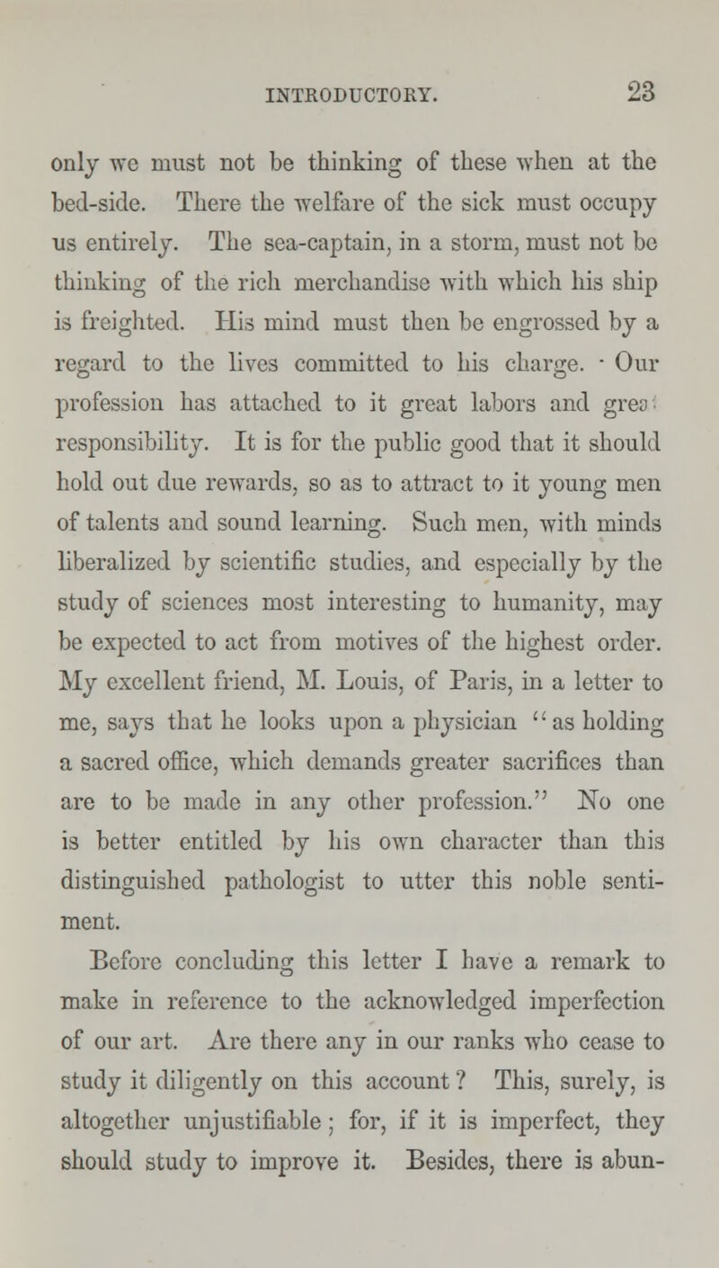 only we must not be thinking of these when at the bed-side. There the welfare of the sick must occupy us entirely. The sea-captain, in a storm, must not bo thinking of the rich merchandise with which his ship is freighted. His mind must then be engrossed by a regard to the lives committed to his charge. ■ Our profession has attached to it great labors and greo responsibility. It is for the public good that it should hold out due rewards, so as to attract to it young men of talents and sound learning. Such men, with minds liberalized by scientific studies, and especially by the study of sciences most interesting to humanity, may be expected to act from motives of the highest order. My excellent friend, M. Louis, of Paris, in a letter to me, says that he looks upon a physician as holding a sacred office, which demands greater sacrifices than are to be made in any other profession. No one is better entitled by his own character than this distinguished pathologist to utter this noble senti- ment. Before concluding this letter I have a remark to make in reference to the acknowledged imperfection of our art. Are there any in our ranks who cease to study it diligently on this account ? This, surely, is altogether unjustifiable ; for, if it is imperfect, they should study to improve it. Besides, there is abun-