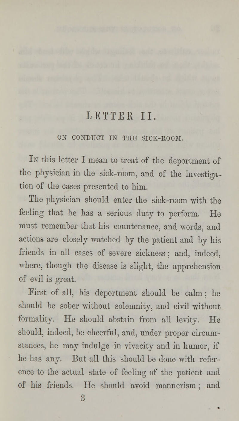 ON CONDUCT IN THE SICK-ROOM. In this letter I mean to treat of the deportment of the physician in the sick-room, and of the investiga- tion of the cases presented to him. The physician should enter the sick-room with the feeling that he has a serious duty to perform. He must remember that his countenance, and words, and actions are closely watched by the patient and by his friends in all cases of severe sickness ; and, indeed, where, though the disease is slight, the apprehension of evil is great. First of all, his deportment should be calm; he should be sober without solemnity, and civil without formality. He should abstain from all levity. He should, indeed, be cheerful, and, under proper circum- stances, he may indulge in vivacity and in humor, if he has any. But all this should be done with refer- ence to the actual state of feeling of the patient and of his friends. He should avoid mannerism; and 3