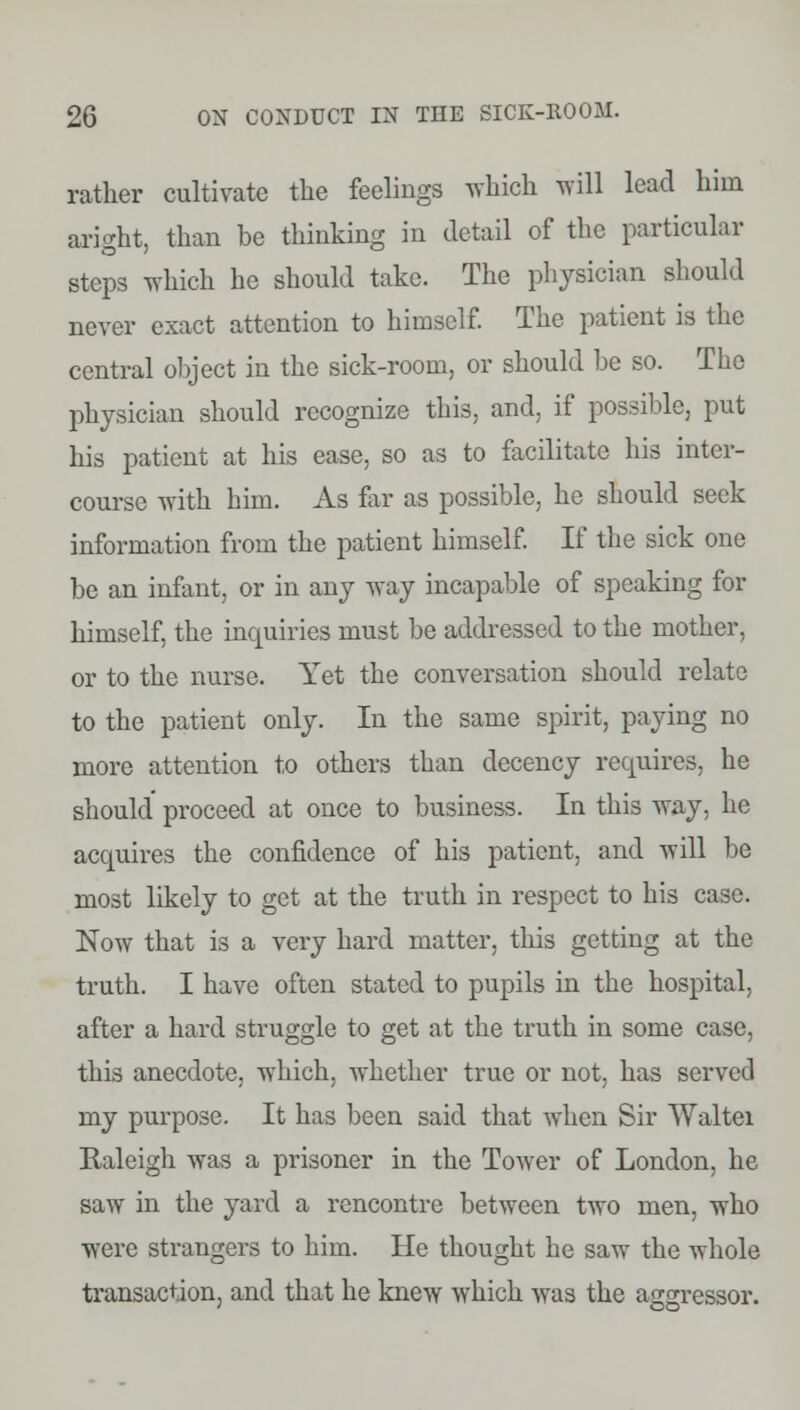 rather cultivate the feelings which will lead him aright, than be thinking in detail of the particular steps which he should take. The physician should never exact attention to himself. The patient is the central object in the sick-room, or should be so. The physician should recognize this, and. if possible, put his patient at his ease, so as to facilitate his inter- course with him. As far as possible, he should seek information from the patient himself. If the sick one be an infant, or in any way incapable of speaking for himself, the inquiries must be addressed to the mother, or to the nurse. Yet the conversation should relate to the patient only. In the same spirit, paying no more attention to others than decency requires, he should proceed at once to business. In this way, he acquires the confidence of his patient, and will be most likely to get at the truth in respect to his case. Now that is a very hard matter, this getting at the truth. I have often stated to pupils in the hospital, after a hard struggle to get at the truth in some case, this anecdote, which, whether true or not. has served my purpose. It has been said that when Sir Waltei Raleigh was a prisoner in the Tower of London, he saw in the yard a rencontre between two men, who were strangers to him. He thought he saw the whole transaction, and that he knew which was the aggressor.