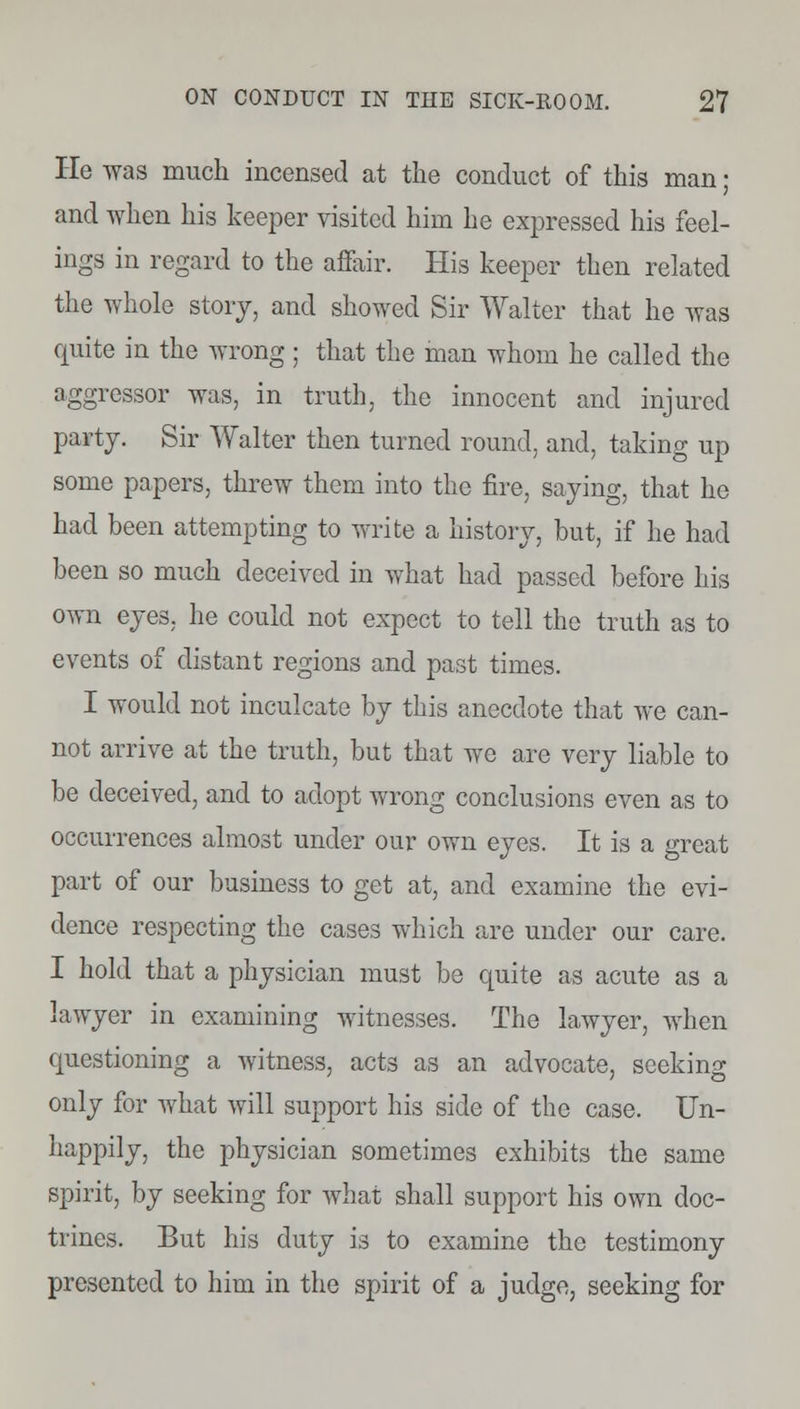 He was much incensed at the conduct of this man; and when his keeper visited him he expressed his feel- ings in regard to the affair. His keeper then related the whole story, and showed Sir Walter that he Avas quite in the wrong ; that the man whom he called the aggressor was, in truth, the innocent and injured party. Sir Walter then turned round, and, taking up some papers, threw them into the fire, saying, that he had been attempting to write a history, but, if he had been so much deceived in what had passed before his own eyes, he could not expect to tell the truth as to events of distant regions and past times. I would not inculcate by this anecdote that we can- not arrive at the truth, but that we arc very liable to be deceived, and to adopt wrong conclusions even as to occurrences almost under our own eyes. It is a great part of our business to get at, and examine the evi- dence respecting the cases which are under our care. I hold that a physician must be quite as acute as a lawyer in examining witnesses. The lawyer, when questioning a witness, acts as an advocate, seeking only for what will support his side of the case. Un- happily, the physician sometimes exhibits the same spirit, by seeking for what shall support his own doc- trines. But his duty is to examine the testimony presented to him in the spirit of a judge, seeking for