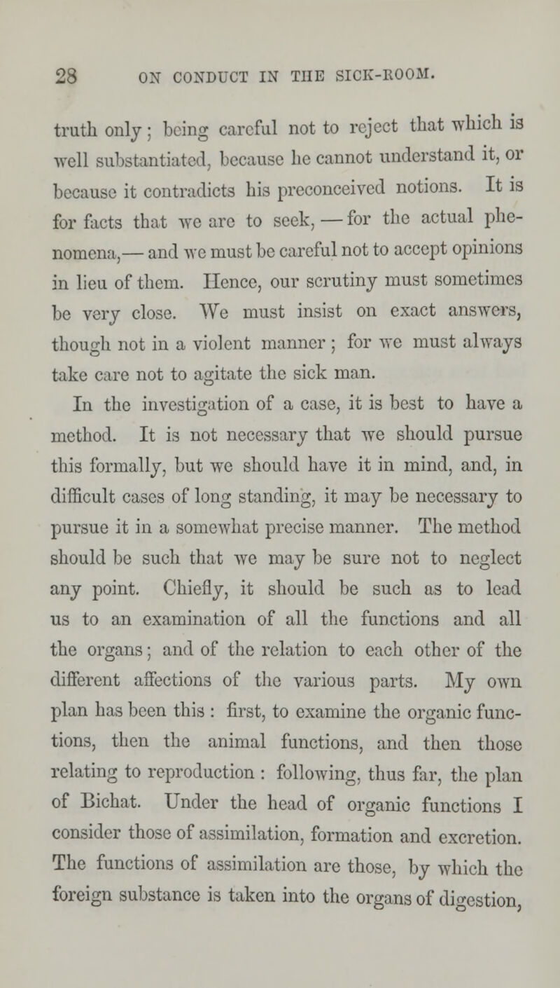 truth only; being careful not to reject that which is well substantiated, because he cannot understand it, or because it contradicts his preconceived notions. It is for facts that we are to seek, — for the actual phe- nomena,— and we must be careful not to accept opinions in lieu of them. Hence, our scrutiny must sometimes be very close. We must insist on exact answers, though not in a violent manner ; for we must always take care not to agitate the sick man. In the investigation of a case, it is best to have a method. It is not necessary that we should pursue this formally, but we should have it in mind, and, in difficult cases of long standing, it may be necessary to pursue it in a somewhat precise manner. The method should be such that we may be sure not to neglect any point. Chiefly, it should be such as to lead us to an examination of all the functions and all the organs; and of the relation to each other of the different affections of the various parts. My own plan has been this : first, to examine the organic func- tions, then the animal functions, and then those relating to reproduction : following, thus far, the plan of Bichat. Under the head of organic functions I consider those of assimilation, formation and excretion. The functions of assimilation are those, by which the foreign substance is taken into the organs of digestion