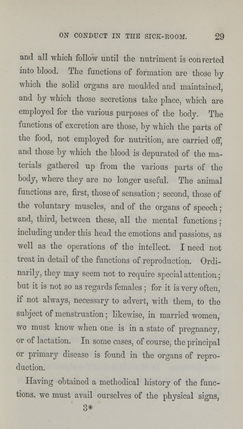 and all which follow until the nutriment is conrerted into blood. The functions of formation are those by which the solid organs are moulded and maintained, and by which those secretions take place, which are employed for the various purposes of the body. The functions of excretion are those, by which the parts of the food, not employed for nutrition, are carried off, and those by which the blood is depurated of the ma- terials gathered up from the various parts of the body, where they are no longer useful. The animal functions are, first, those of sensation; second, those of the voluntary muscles, and of the organs of speech; and, third, between these, all the mental functions; including under this head the emotions and passions, as well as the operations of the intellect. I need not treat in detail of the functions of reproduction. Ordi- narily, they may seem not to require special attention; but it is not so as regards females ; for it is very often, if not always, necessary to advert, with them, to the subject of menstruation; likewise, in married women, we must know when one is in a state of pregnancy, or of lactation. In some cases, of course, the principal or primary disease is found in the organs of repro- duction. Having obtained a methodical history of the func- tions, we must avail ourselves of the physical signs,