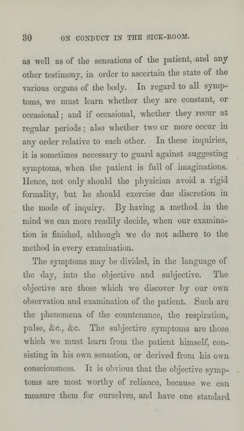 a3 well as of the sensations of the patient, and any other testimony, in order to ascertain the state of the various organs of the body. In regard to all symp- toms, we must learn whether they are constant, or occasional; and if occasional, whether they recur at regular periods; also whether two or more occur in any order relative to each other. In these inquiries, it is sometimes necessary to guard against suggesting symptoms, when the patient is full of imaginations. Hence, not only should the physician avoid a rigid formality, but he should exercise due discretion in the mode of inquiry. By having a method in the mind we can more readily decide, when our examina- tion is finished, although we do not adhere to the method in every examination. The symptoms may be divided, in the language of the day, into the objective and subjective. The objective are those which we discover by our own observation and examination of the patient. Such are the phenomena of the countenance, the respiration, pulse, &c, &c. The subjective symptoms are those which we must learn from the patient himself, con- sisting in his own sensation, or derived from his own consciousness. It is obvious that the objective symp- toms are most worthy of reliance, because we can measure them for ourselves, and have one standard