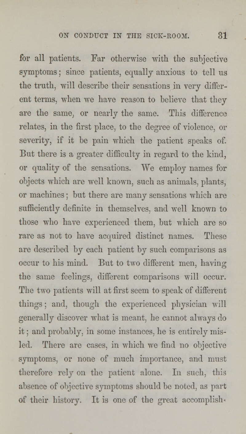 for all patients. Far otherwise •with the subjective symptoms; since patients, equally anxious to tell us the truth, will describe their sensations in very differ- ent terms, when Ave have reason to believe that they are the same, or nearly the same. This difference relates, in the first place, to the degree of violence, or severity, if it be pain which the patient speaks of. But there is a greater difficulty in regard to the kind, or quality of the sensations. We employ names for objects which are well known, such as animals, plants, or machines; but there are many sensations which are sufficiently definite in themselves, and well known to those who have experienced them, but which are so rare as not to have acquired distinct names. These arc described by each patient by such comparisons as occur to his mind. But to two different men, having the same feelings, different comparisons will occur. The two patients will at first seem to speak of different things; and, though the experienced physician will generally discover what is meant, he cannot always do it; and probably, in some instances, he is entirely mis- led. There are cases, in which we find no objective symptoms, or none of much importance, and must therefore rely on the patient alone. In such, this absence of objective symptoms should be noted, as part of their history. It is one of the great accomplish-