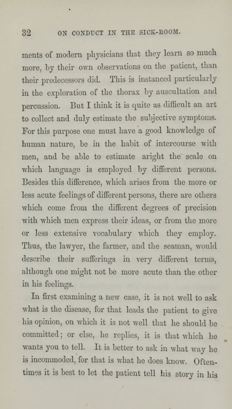 ments of modern physicians that they learn so much more, by their own observations on the patient, than their predecessors did. This is instanced particularly in the exploration of the thorax by auscultation and percussion. But I think it is quite as difficult an art to collect and duly estimate the subjective symptoms. For this purpose one must have a good knowledge of human nature, be in the habit of intercourse with men, and be able to estimate aright the scale on which language is employed by different persons. Besides this difference, which arises from the more or less acute feelings of different persons, there are others which come from the different degrees of precision with which men express their ideas, or from the more or less extensive vocabulary which they employ. Thus, the lawyer, the farmer, and the seaman, would describe their sufferings in very different terms, although one might not be more acute than the other in his feelings. In first examining a new case, it is not well to ask what is the disease, for that leads the patient to give his opinion, on which it is not well that he should bo committed; or else, he replies, it is that which he wants you to tell. It is better to ask in what way he is incommoded, for that is what he does know. Often- times it is best to let the patient tell his story in his