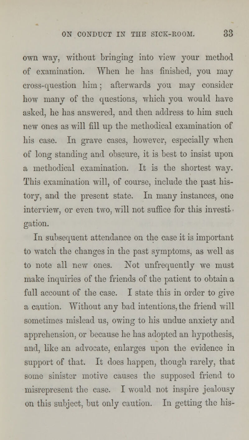 own way, without bringing into view your method of examination. When he has finished, you may cross-question him; afterwards you may consider how many of the questions, which you would have asked, he has answered, and then address to him such new ones as will fill up the methodical examination of his case. In grave cases, however, especially when of long standing and obscure, it is best to insist upon a methodical examination. It is the shortest way. This examination will, of course, include the past his- tory, and the present state. In many instances, one interview, or even two, will not suffice for this investi • gation. In subsequent attendance on the case it is important to watch the changes in the past symptoms, as well as to note all new ones. Not unfrequently we must make inquiries of the friends of the patient to obtain a full account of the case. I state this in order to give a caution. Without any bad intentions, the friend will sometimes mislead us, owing to his undue anxiety and apprehension, or because he has adopted an hypothesis, and, like an advocate, enlarges upon the evidence in support of that. It does happen, though rarely, that some sinister motive causes the supposed friend to misrepresent the case. I would not inspire jealousy on this subject, but only caution. In getting the his-