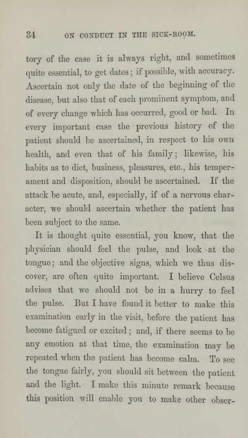 tory of the case it is always right, and sometimes quite essential, to get dates ; if possible, with accuracy. Ascertain not only the date of the beginning of the disease, but also that of each prominent symptom, and of every change which has occurred, good or bad. In every important case the previous history of the patient should be ascertained, in respect to his own health, and even that of his family; likewise, his habits as to diet, business, pleasures, etc., his temper- ament and disposition, should be ascertained. If the attack be acute, and, especially, if of a nervous char- acter, we should ascertain whether the patient has been subject to the same. It is thought quite essential, you know, that the physician should feel the pulse, and look at the tongue; and the objective signs, which we thus dis- cover, are often quite important. I believe Celsus advises that we should not be in a hurry to feel the pulse. But I have found it better to make this examination early in the visit, before the patient has become fatigued or excited; and, if there seems to be any emotion at that time, the examination may be repeated when the patient has become calm. To see the tongue fairly, you should sit between the patient and the light. I make this minute remark because this position will enable you to make other obser-