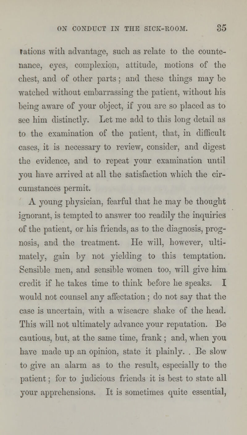 fations with advantage, such as relate to the counte- nance, eyes, complexion, attitude, motions of the chest, and of other parts ; and these things may be watched without embarrassing the patient, without his being aware of your object, if you are so placed as to see him distinctly. Let me add to this long detail as to the examination of the patient, that, in difficult cases, it is necessary to review, consider, and digest the evidence, and to repeat your examination until you have arrived at all the satisfaction which the cir- cumstances permit. A young physician, fearful that he may be thought ignorant, is tempted to answer too readily the inquiries of the patient, or his friends, as to the diagnosis, prog- nosis, and the treatment. He will, however, ulti- mately, gain by not yielding to this temptation. Sensible men, and sensible women too, will give him. credit if he takes time to think before he speaks. I would not counsel any affectation ; do not say that the case is uncertain, with a wiseacre shake of the head. This will not ultimately advance your reputation. Be cautious, but, at the same time, frank ; and, when you have made up an opinion, state it plainly. . Be slow to give an alarm as to the result, especially to the patient; for to judicious friends it is best to state all your apprehensions. It is sometimes quite essential,