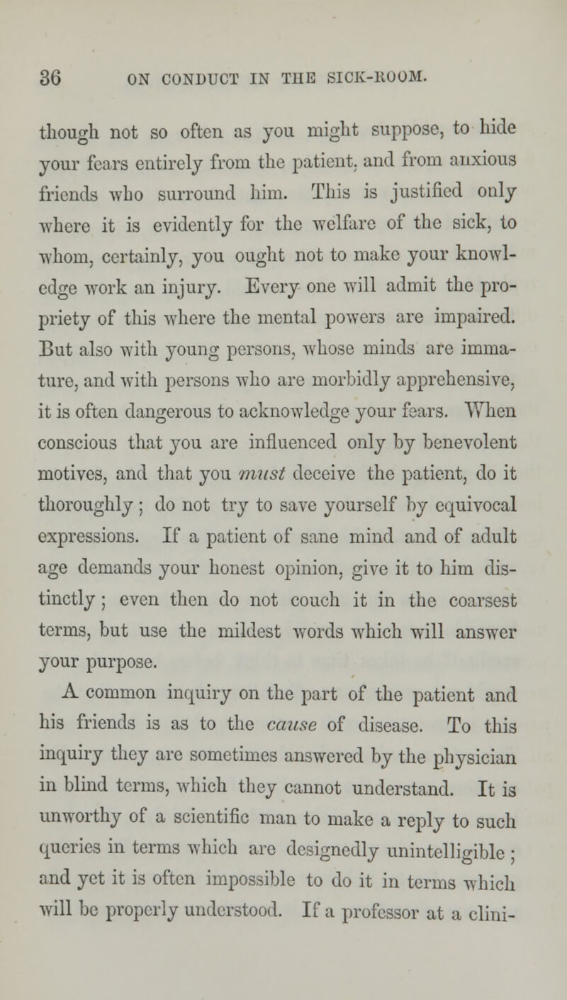 though not so often as you might suppose, to hide your fears entirely from the patient, and from anxious friends who surround him. This is justified only where it is evidently for the welfare of the sick, to whom, certainly, you ought not to make your knowl- edge work an injury. Every one will admit the pro- priety of this where the mental powers are impaired. But also with young persons, whose minds are imma- ture, and with persons who are morbidly apprehensive, it is often dangerous to acknowledge your fears. When conscious that you are influenced only by benevolent motives, and that you must deceive the patient, do it thoroughly ; do not try to save yourself by equivocal expressions. If a patient of sane mind and of adult age demands your honest opinion, give it to him dis- tinctly ; even then do not couch it in the coarsest terms, but use the mildest words which will answer your purpose. A common inquiry on the part of the patient and his friends is as to the cause of disease. To this inquiry they are sometimes answered by the physician in blind terms, which they cannot understand. It is unworthy of a scientific man to make a reply to such queries in terms which are designedly unintelligible ; and yet it is often impossible to do it in terms which will be properly understood. If a professor at a clini-