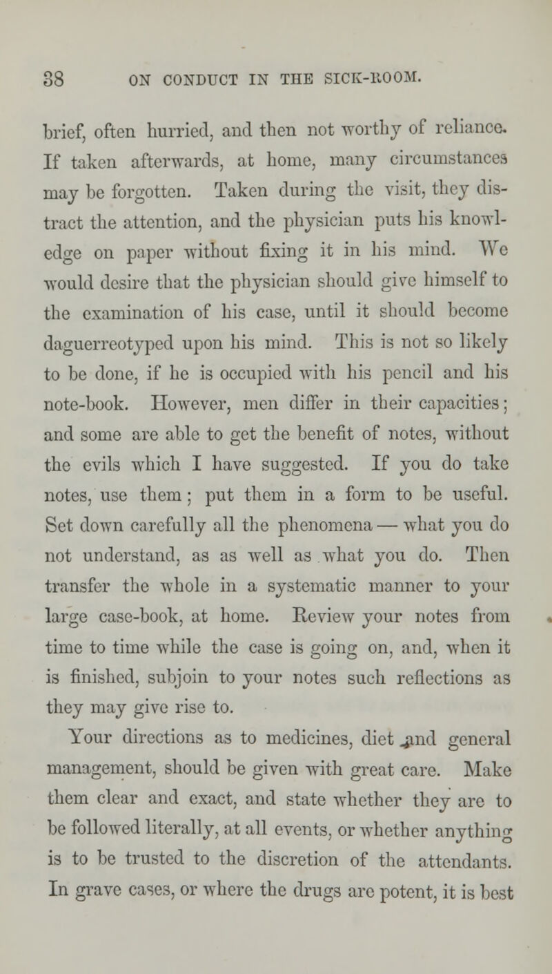 brief, often hurried, and then not worthy of reliance If taken afterwards, at home, many circumstances may be forgotten. Taken during the visit, they dis- tract the attention, and the physician puts his knowl- edge on paper without fixing it in his mind. We would desire that the physician should give himself to the examination of his case, until it should become daguerreotyped upon his mind. This is not so likely to be done, if he is occupied with his pencil and his note-book. However, men differ in their capacities; and some are able to get the benefit of notes, without the evils which I have suggested. If you do take notes, use them ; put them in a form to be useful. Set down carefully all the phenomena — what you do not understand, as as well as what you do. Then transfer the whole in a systematic manner to your large case-book, at home. Review your notes from time to time while the case is going on, and, when it is finished, subjoin to your notes such reflections as they may give rise to. Your directions as to medicines, diet .jmd general management, should be given with great care. Make them clear and exact, and state whether they arc to be followed literally, at all events, or whether anything is to be trusted to the discretion of the attendants. In grave cases, or where the drugs are potent, it is best