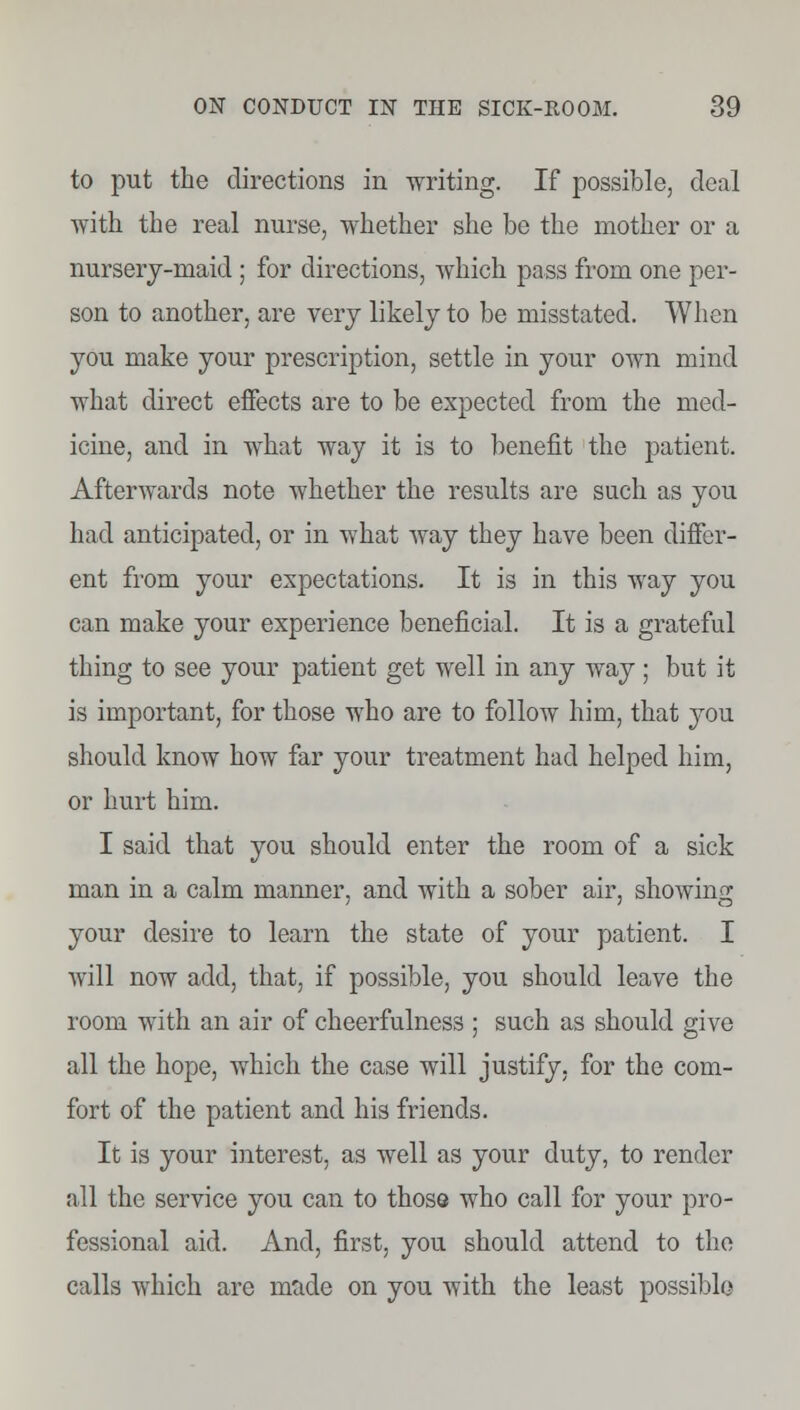 to put the directions in writing. If possible, deal with the real nurse, whether she be the mother or a nursery-maid ; for directions, which pass from one per- son to another, are very likely to be misstated. When you make your prescription, settle in your own mind what direct effects are to be expected from the med- icine, and in what way it is to benefit the patient. Afterwards note whether the results are such as you had anticipated, or in what way they have been differ- ent from your expectations. It is in this way you can make your experience beneficial. It is a grateful thing to see your patient get well in any way ; but it is important, for those who are to follow him, that you should know how far your treatment had helped him, or hurt him. I said that you should enter the room of a sick man in a calm manner, and with a sober air, showing your desire to learn the state of your patient. I will now add, that, if possible, you should leave the room with an air of cheerfulness ; such as should give all the hope, which the case will justify, for the com- fort of the patient and his friends. It is your interest, as well as your duty, to render all the service you can to thoso who call for your pro- fessional aid. And, first, you should attend to the calls which are made on you with the least possible