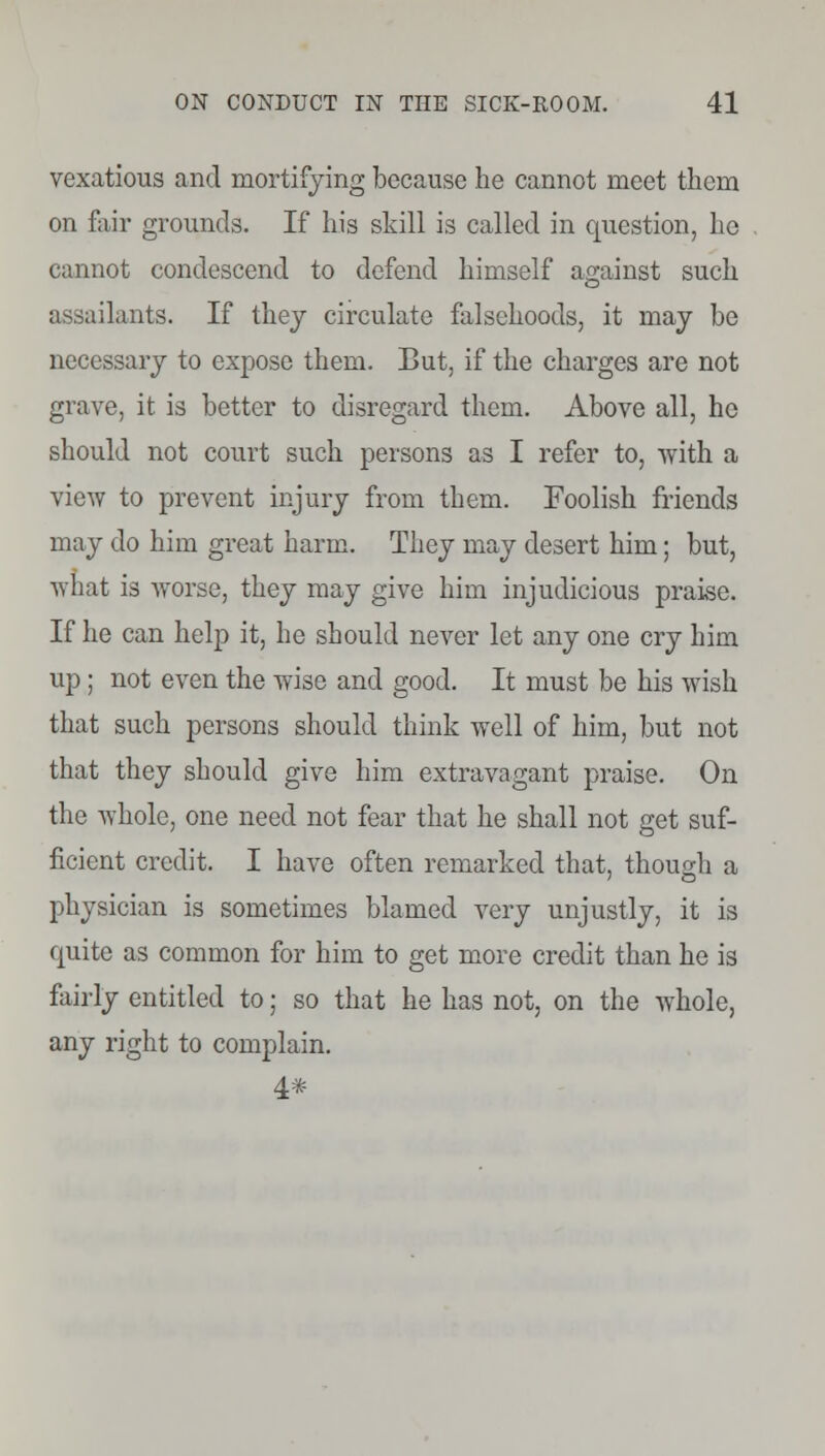 vexatious and mortifying because he cannot meet them on fair grounds. If his skill is called in question, he cannot condescend to defend himself against such assailants. If they circulate falsehoods, it may be necessary to expose them. But, if the charges are not grave, it is better to disregard them. Above all, he should not court such persons as I refer to, with a view to prevent injury from them. Foolish friends may do him great harm. They may desert him; but, what is worse, they may give him injudicious praise. If he can help it, he should never let any one cry him up; not even the wise and good. It must be his wish that such persons should think well of him, but not that they should give him extravagant praise. On the whole, one need not fear that he shall not get suf- ficient credit. I have often remarked that, though a physician is sometimes blamed very unjustly, it is cmite as common for him to get more credit than he is fairly entitled to; so that he has not, on the whole, any right to complain. 4*
