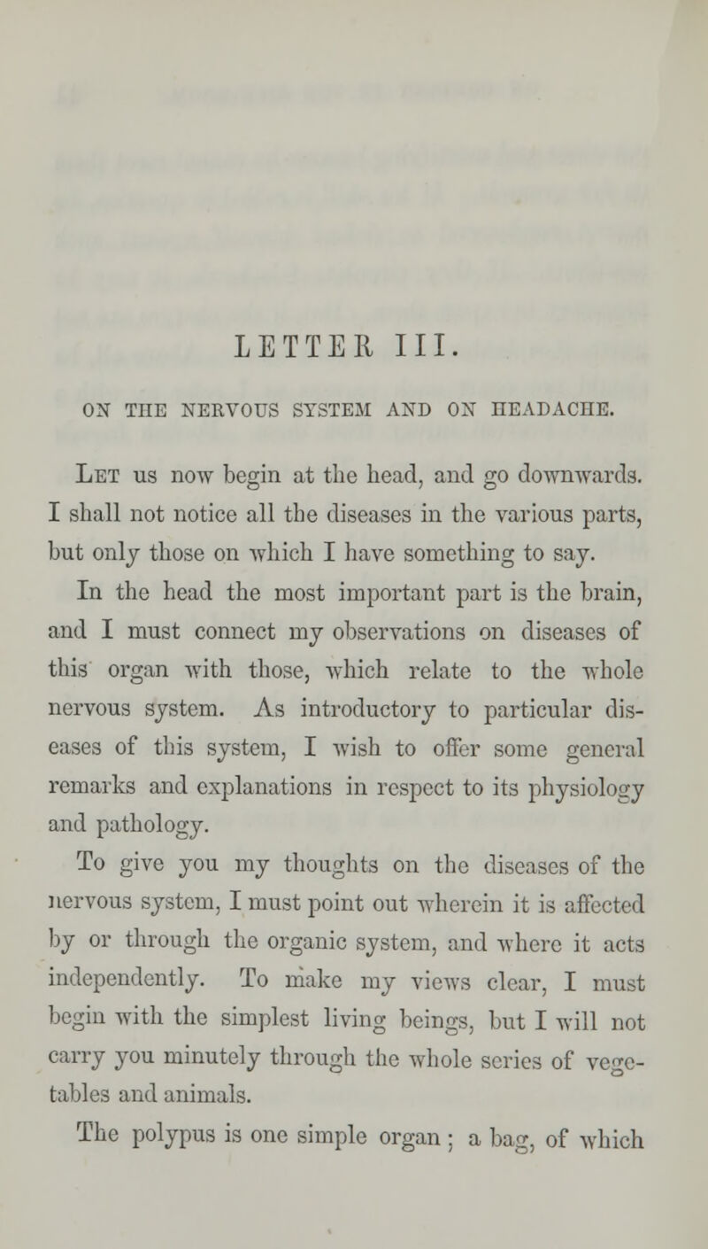 LETTER III. ON THE NERVOUS SYSTEM AND ON HEADACHE. Let us now begin at the head, and go downwards. I shall not notice all the diseases in the various parts, but only those on which I have something to say. In the head the most important part is the brain, and I must connect my observations on diseases of this organ with those, which relate to the whole nervous system. As introductory to particular dis- eases of this system, I wish to offer some general remarks and explanations in respect to its physiology and pathology. To give you my thoughts on the diseases of the nervous system, I must point out wherein it is affected by or through the organic system, and where it acts independently. To make my views clear, I must begin with the simplest living beings, but I will not carry you minutely through the whole scries of vege- tables and animals. The polypus is one simple organ ; a bag, of which