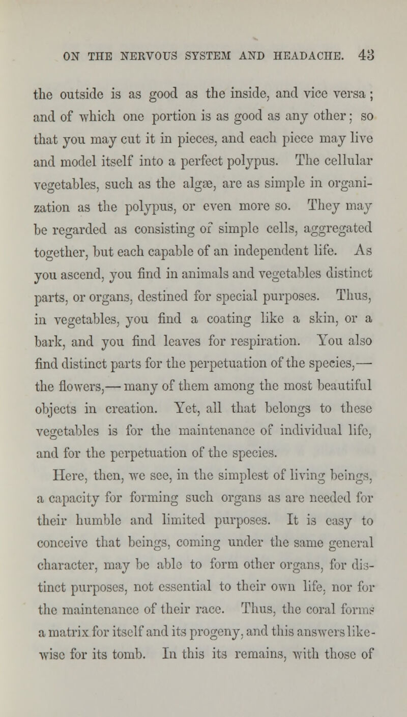 the outside is as good as the inside, and vice versa; and of which one portion is as good as any other; so that you may cut it in pieces, and each piece may live and model itself into a perfect polypus. The cellular vegetables, such as the algae, are as simple in organi- zation as the polypus, or even more so. They may be regarded as consisting of simple cells, aggregated together, but each capable of an independent life. As you ascend, you find in animals and vegetables distinct parts, or organs, destined for special purposes. Thus, in vegetables, you find a coating like a skin, or a bark, and you find leaves for respiration. You also find distinct parts for the perpetuation of the species,— the flowers,— many of them among the most beautiful objects in creation. Yet, all that belongs to these vegetables is for the maintenance of individual life, and for the perpetuation of the species. Here, then, we see, in the simplest of living beings, a capacity for forming such organs as are needed for their humble and limited purposes. It is easy to conceive that beings, coming under the same general character, may be able to form other organs, for dis- tinct purposes, not essential to their own life, nor for the maintenance of their race. Thus, the coral forms a matrix for itself and its progeny, and this answers like- wise for its tomb. In this its remains, with those of