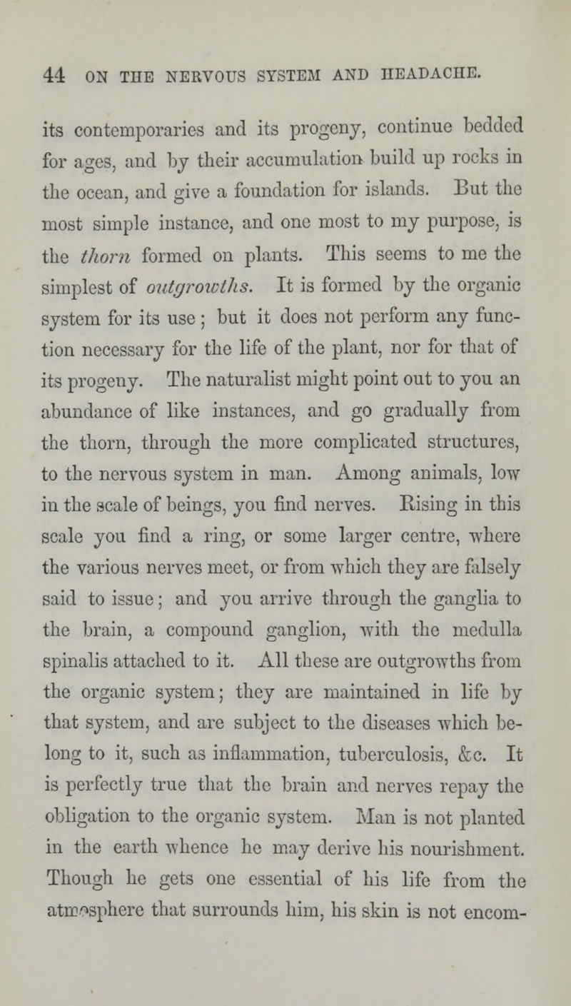 its contemporaries and its progeny, continue bedded for ages, and by their accumulation build up rocks in the ocean, and give a foundation for islands. But the most simple instance, and one most to my purpose, is the thorn formed on plants. This seems to me the simplest of outgrowths. It is formed by the organic system for its use ; but it does not perform any func- tion necessary for the life of the plant, nor for that of its progeny. The naturalist might point out to you an abundance of like instances, and go gradually from the thorn, through the more complicated structures, to the nervous system in man. Among animals, low in the scale of beings, you find nerves. Rising in this scale you find a ring, or some larger centre, -where the various nerves meet, or from which they are falsely said to issue; and you arrive through the ganglia to the brain, a compound ganglion, with the medulla spinalis attached to it. All these are outgrowths from the organic system; they are maintained in life by that system, and are subject to the diseases which be- long to it, such as inflammation, tuberculosis, &c. It is perfectly true that the brain and nerves repay the obligation to the organic system. Man is not planted in the earth whence he may derive his nourishment. Though he gets one essential of his life from the atmosphere that surrounds him, his skin is not encom-