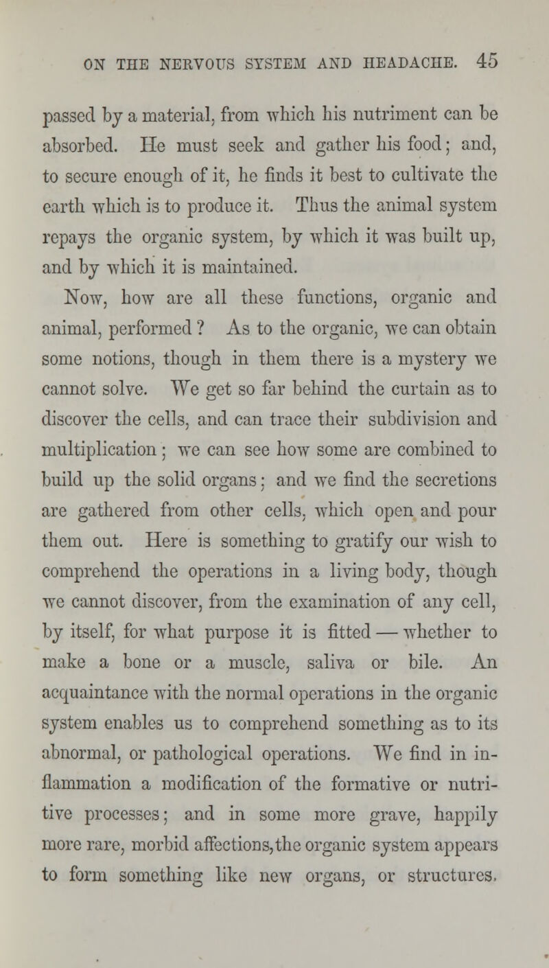 passed by a material, from which his nutriment can be absorbed. He must seek and gather his food; and, to secure enough of it, he finds it best to cultivate the earth which is to produce it. Thus the animal system repays the organic system, by which it was built up, and by which it is maintained. Now, how are all these functions, organic and animal, performed ? As to the organic, we can obtain some notions, though in them there is a mystery we cannot solve. We get so far behind the curtain as to discover the cells, and can trace their subdivision and multiplication ; we can see how some are combined to build up the solid organs; and we find the secretions are gathered from other cells, which open and pour them out. Here is something to gratify our wish to comprehend the operations in a living body, though we cannot discover, from the examination of any cell, by itself, for what purpose it is fitted — whether to make a bone or a muscle, saliva or bile. An acquaintance with the normal operations in the organic system enables us to comprehend something as to its abnormal, or pathological operations. We find in in- flammation a modification of the formative or nutri- tive processes; and in some more grave, happily more rare, morbid affections,the organic system appears to form something like new organs, or structures.