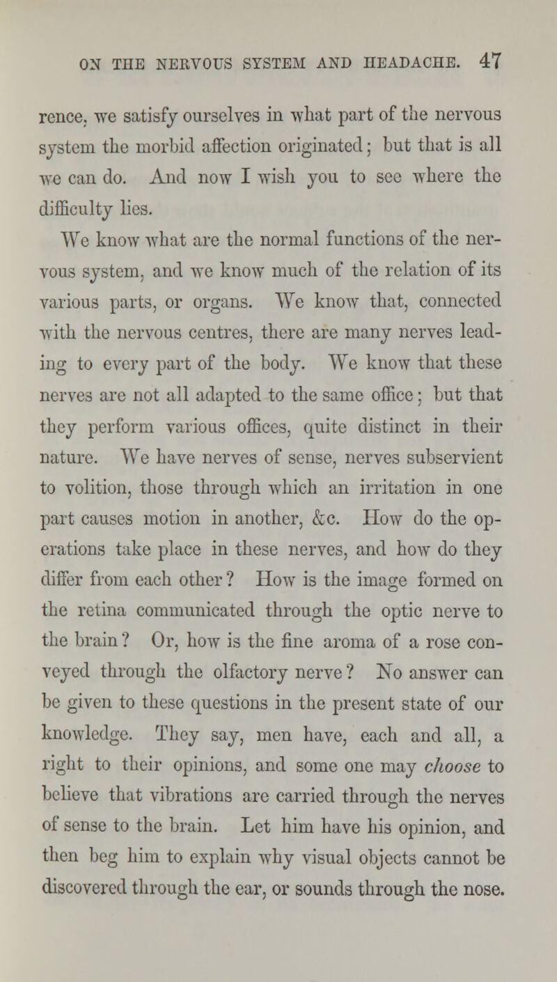 rence. we satisfy ourselves in what part of the nervous system the morbid affection originated; but that is all Ave can do. And now I wish you to see where the difficulty lies. We know what are the normal functions of the ner- vous system, and we know much of the relation of its various parts, or organs. We know that, connected with the nervous centres, there are many nerves lead- ing to every part of the body. We know that these nerves are not all adapted to the same office; but that they perform various offices, quite distinct in their nature. We have nerves of sense, nerves subservient to volition, those through which an irritation in one part causes motion in another, &c. How do the op- erations take place in these nerves, and how do they differ from each other ? How is the image formed on the retina communicated through the optic nerve to the brain ? Or, how is the fine aroma of a rose con- veyed through the olfactory nerve ? No answer can be given to these questions in the present state of our knowledge. They say, men have, each and all, a right to their opinions, and some one may choose to believe that vibrations are carried through the nerves of sense to the brain. Let him have his opinion, and then beg him to explain why visual objects cannot be discovered through the ear, or sounds through the nose.