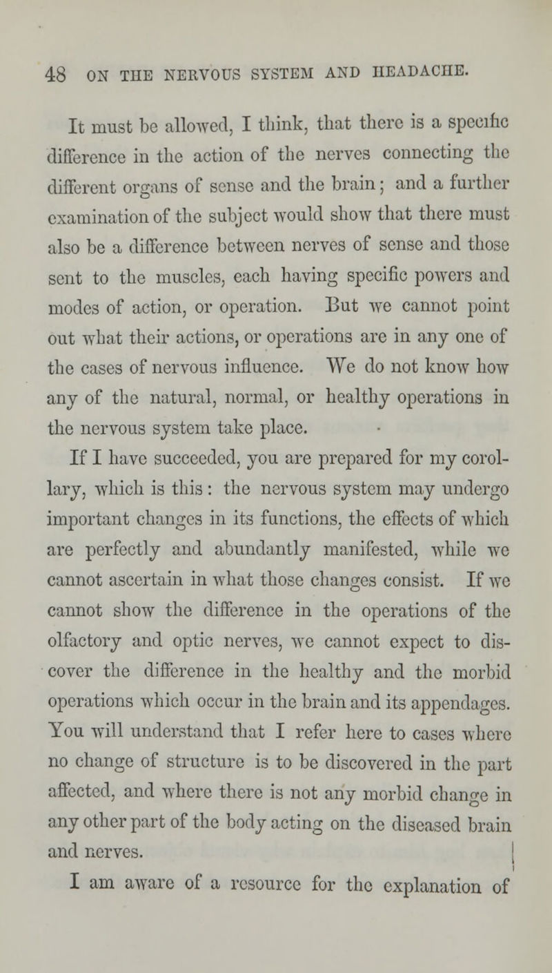 It must be allowed, I think, that there is a specific difference in the action of the nerves connecting the different organs of sense and the brain; and a further examination of the subject would show that there must also be a difference between nerves of sense and those sent to the muscles, each having specific powers and modes of action, or operation. I3ut we cannot point out what their actions, or operations are in any one of the cases of nervous influence. We do not know how any of the natural, normal, or healthy operations in the nervous system take place. If I have succeeded, you are prepared for my corol- lary, which is this : the nervous system may undergo important changes in its functions, the effects of which are perfectly and abundantly manifested, while we cannot ascertain in what those changes consist. If we cannot show the difference in the operations of the olfactory and optic nerves, we cannot expect to dis- cover the difference in the healthy and the morbid operations which occur in the brain and its appendages. You will understand that I refer here to cases where no change of structure is to be discovered in the part affected, and where there is not any morbid change in any other part of the body acting on the diseased brain and nerves. I am aware of a resource for the explanation of