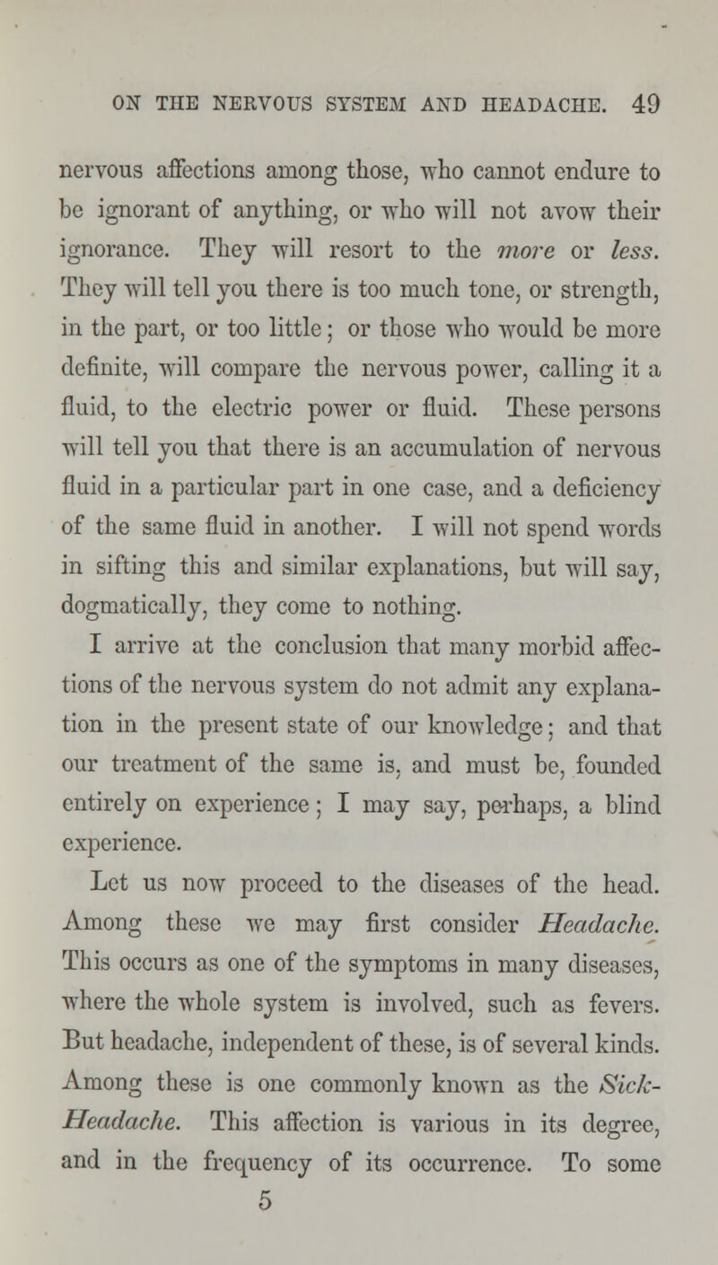 nervous affections among those, who cannot endure to be ignorant of anything, or who will not avow their ignorance. They will resort to the more or less. They will tell you there is too much tone, or strength, in the part, or too little; or those who would be more definite, will compare the nervous power, calling it a fluid, to the electric power or fluid. These persons will tell you that there is an accumulation of nervous fluid in a particular part in one case, and a deficiency of the same fluid in another. I will not spend words in sifting this and similar explanations, but will say, dogmatically, they come to nothing. I arrive at the conclusion that many morbid affec- tions of the nervous system do not admit any explana- tion in the present state of our knowledge; and that our treatment of the same is, and must be, founded entirely on experience; I may say, perhaps, a blind experience. Let us now proceed to the diseases of the head. Among these we may first consider Headache. This occurs as one of the symptoms in many diseases, where the whole system is involved, such as fevers. But headache, independent of these, is of several kinds. Among these is one commonly known as the Sick- Headache. This affection is various in its degree, and in the frequency of its occurrence. To some 5