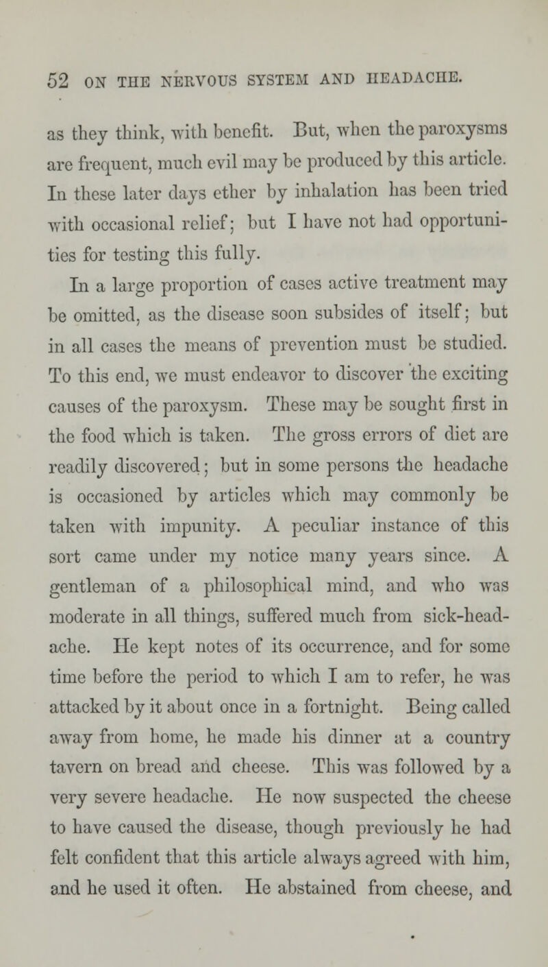 as they think, with benefit. But, when the paroxysms are frequent, much evil may be produced by this article. In these later days ether by inhalation has been tried with occasional relief; but I have not had opportuni- ties for testing this fully. In a large proportion of cases active treatment may be omitted, as the disease soon subsides of itself; but in all cases the means of prevention must be studied. To this end, we must endeavor to discover the exciting causes of the paroxysm. These may be sought first in the food which is taken. The gross errors of diet are readily discovered; but in some persons the headache is occasioned by articles which may commonly be taken with impunity. A peculiar instance of this sort came under my notice many years since. A gentleman of a philosophical mind, and who was moderate in all things, suffered much from sick-head- ache. He kept notes of its occurrence, and for some time before the period to which I am to refer, he was attacked by it about once in a fortnight. Being called away from home, he made his dinner at a country tavern on bread and cheese. This was followed by a very severe headache. He now suspected the cheese to have caused the disease, though previously he had felt confident that this article always agreed with him, and he used it often. He abstained from cheese, and