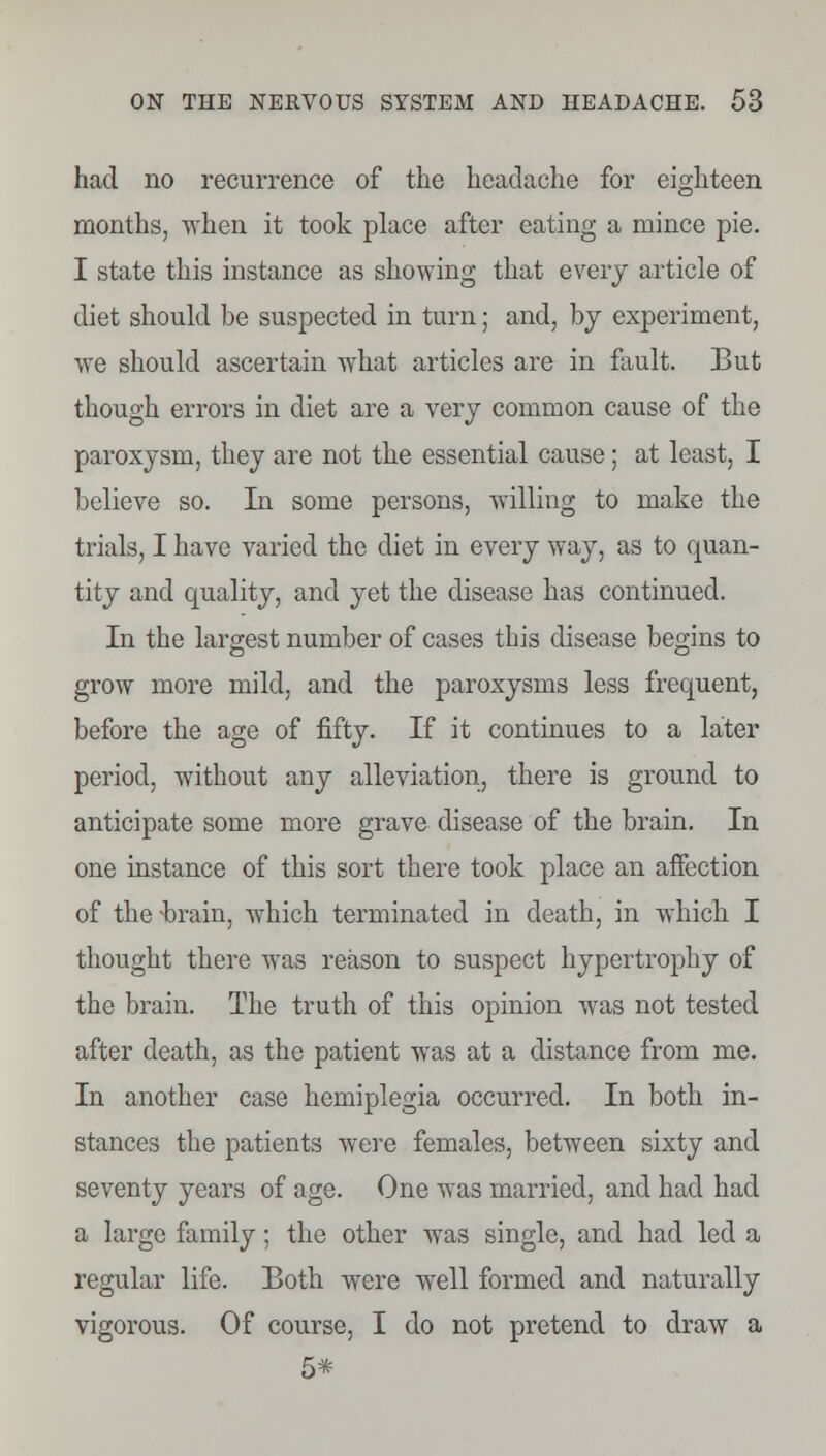 had no recurrence of the headache for eighteen months, when it took place after eating a mince pie. I state this instance as showing that every article of diet should be suspected in turn; and, by experiment, we should ascertain what articles are in fault. But though errors in diet are a very common cause of the paroxysm, they are not the essential cause; at least, I believe so. In some persons, willing to make the trials, I have varied the diet in every way, as to quan- tity and quality, and yet the disease has continued. In the largest number of cases this disease begins to grow more mild, and the paroxysms less frequent, before the age of fifty. If it continues to a later period, without any alleviation, there is ground to anticipate some more grave disease of the brain. In one instance of this sort there took place an affection of the -brain, which terminated in death, in which I thought there was reason to suspect hypertrophy of the brain. The truth of this opinion was not tested after death, as the patient was at a distance from me. In another case hemiplegia occurred. In both in- stances the patients were females, between sixty and seventy years of age. One was married, and had had a large family; the other was single, and had led a regular life. Both were well formed and naturally vigorous. Of course, I do not pretend to draw a 5*