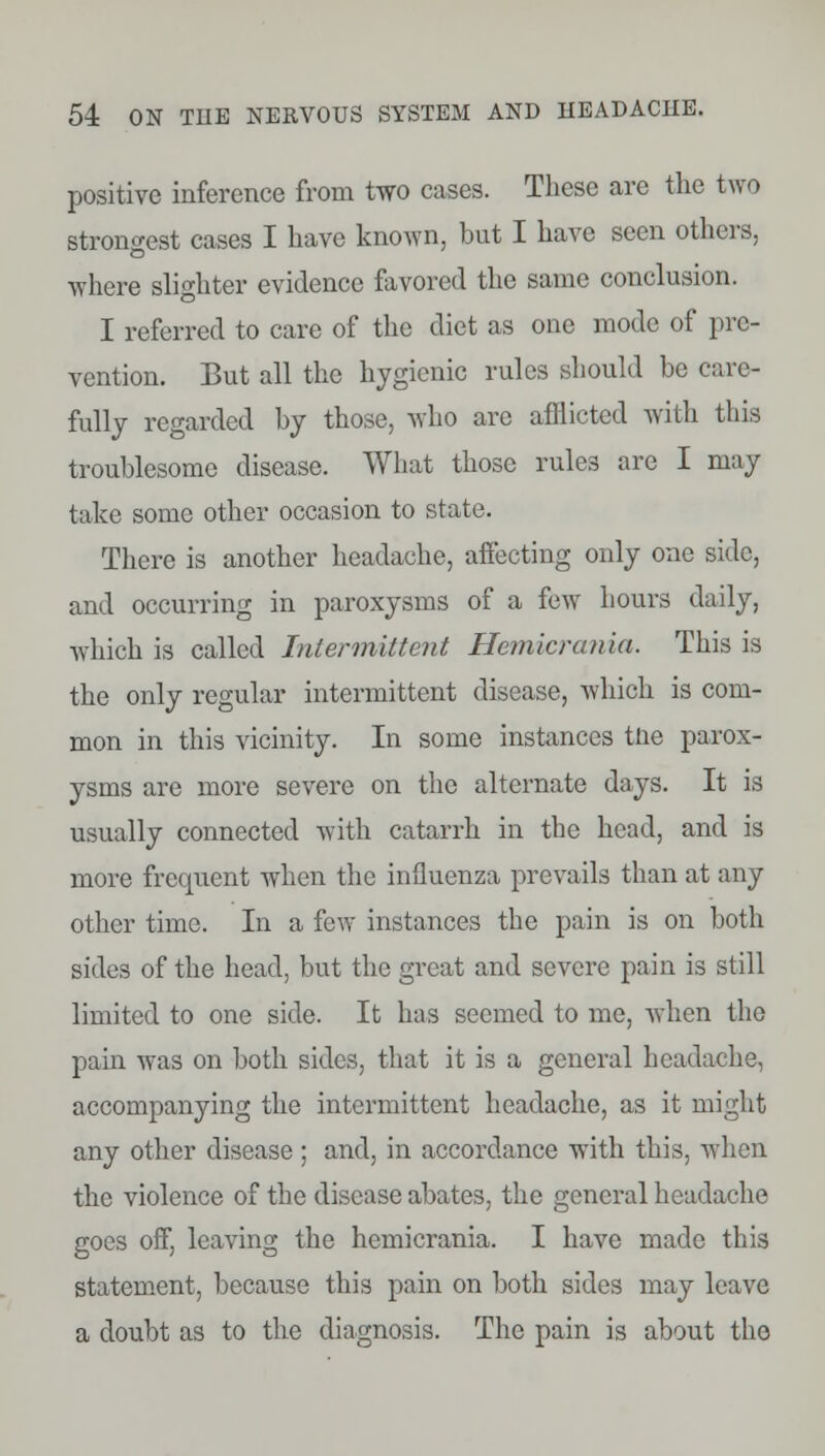 positive inference from two cases. These are the two strongest cases I have known, but I have seen others, where slighter evidence favored the same conclusion. I referred to care of the diet as one mode of pre- vention. But all the hygienic rules should be care- fully regarded by those, who arc afflicted with this troublesome disease. What those rules are I may take some other occasion to state. There is another headache, affecting only one side, and occurring in paroxysms of a few hours daily, which is called Intermittent Hemicrania. This is the only regular intermittent disease, which is com- mon in this vicinity. In some instances tlie parox- ysms are more severe on the alternate days. It is usually connected with catarrh in the head, and is more frequent when the influenza prevails than at any other time. In a few instances the pain is on both sides of the head, but the great and severe pain is still limited to one side. It has seemed to me, when the pain was on both sides, that it is a general headache, accompanying the intermittent headache, as it might any other disease; and, in accordance with this, when the violence of the disease abates, the general headache goes off, leaving the hemicrania. I have made this statement, because this pain on both sides may leave a doubt as to the diagnosis. The pain is about the