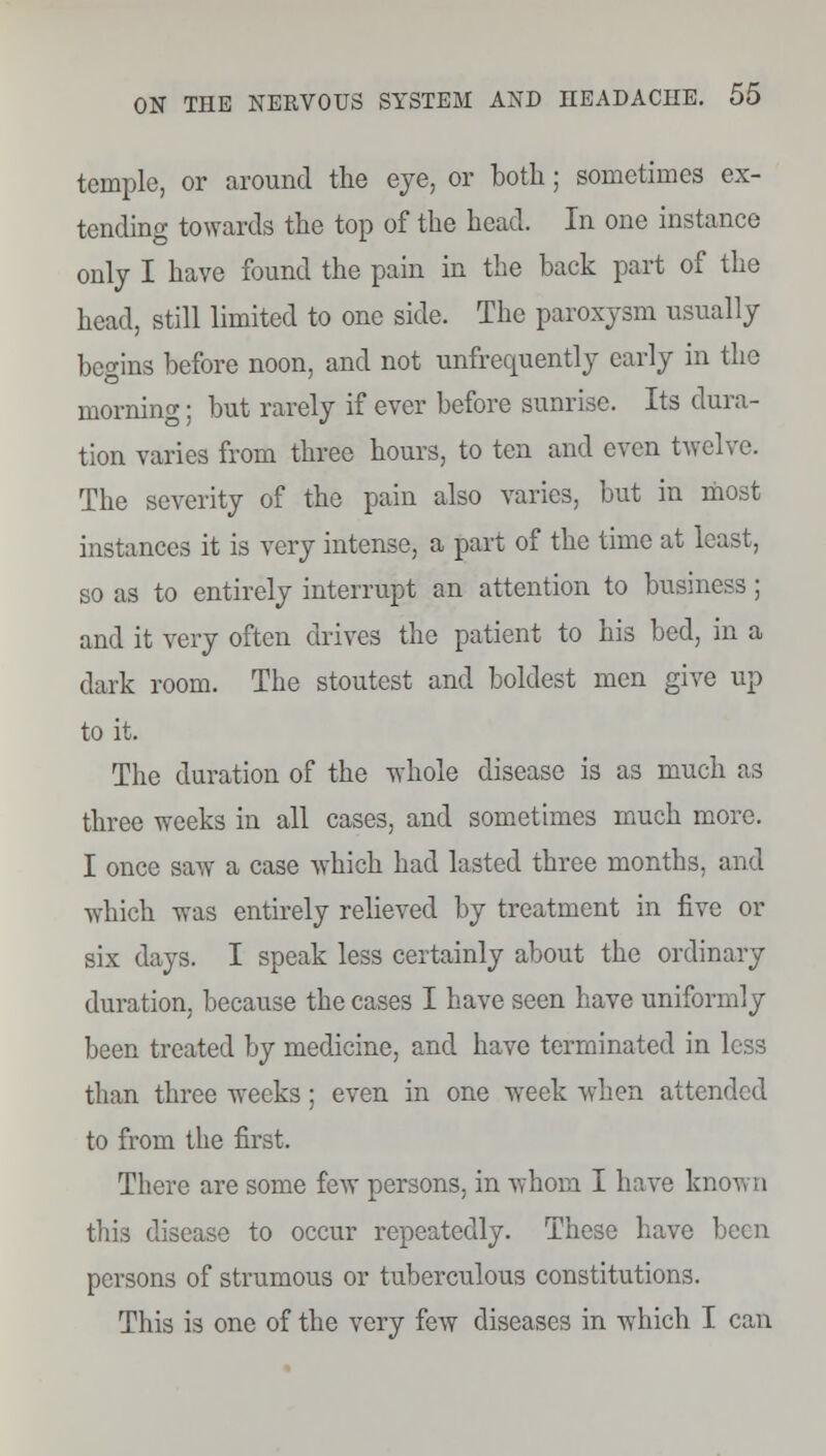 temple, or around the eye, or both; sometimes ex- tending towards the top of the head. In one instance only I have found the pain in the back part of the head, still limited to one side. The paroxysm usually begins before noon, and not unfrequently early in the morning; but rarely if ever before sunrise. Its dura- tion varies from three hours, to ten and even twelve. The severity of the pain also varies, but in most instances it is very intense, a part of the time at least, so as to entirely interrupt an attention to business ; and it very often drives the patient to his bed, in a dark room. The stoutest and boldest men give up to it. The duration of the whole disease is as much as three weeks in all cases, and sometimes much more. I once saw a case which had lasted three months, and which was entirely relieved by treatment in five or six days. I speak less certainly about the ordinary duration, because the cases I have seen have uniformly been treated by medicine, and have terminated in less than three weeks; even in one week when attended to from the first. There are some few persons, in whom I have known this disease to occur repeatedly. These have been persons of strumous or tuberculous constitutions. This is one of the very few diseases in which I can