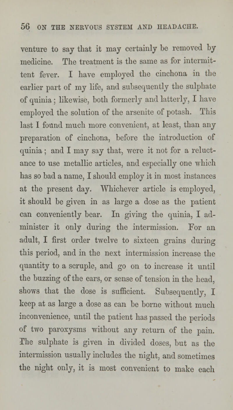 venture to say that it may certainly be removed by medicine. The treatment is the same as for intermit- tent fever. I have employed the cinchona in the earlier part of my life, and subsequently the sulphate of quinia ; likewise, both formerly and latterly, I have employed the solution of the arsenite of potash. This last I found much more convenient, at least, than any preparation of cinchona, before the introduction of quinia; and I may say that, were it not for a reluct- ance to use metallic articles, and especially one which has so bad a name, I should employ it in most instances at the present day. Whichever article is employed, it should be given in as large a dose as the patient can conveniently bear. In giving the quinia, I ad- minister it only during the intermission. For an adult, I first order twelve to sixteen grains during this period, and in the next intermission increase the quantity to a scruple, and go on to increase it until the buzzing of the ears, or sense of tension in the head, shows that the dose is sufficient. Subsequently, I keep at as large a dose as can be borne without much inconvenience, until the patient has passed the periods of two paroxysms without any return of the pain. The sulphate is given in divided doses, but as the intermission usually includes the night, and sometimes the night only, it is most convenient to make each