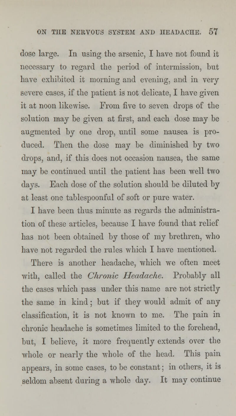 dose large. In using the arsenic, I have not found it necessary to regard the period of intermission, but have exhibited it morning and evening, and in very severe cases, if the patient is not delicate, I have given it at noon likewise. From five to seven drops of the solution may be given at first, and each dose may be augmented by one drop, until some nausea is pro- duced. Then the dose may be diminished by two drops, and, if this does not occasion nausea, the same may be continued until the patient has been well two days. Each dose of the solution should be diluted by at least one tablespoonful of soft or pure water. I have been thus minute as regards the administra- tion of these articles, because I have found that relief has not been obtained by those of my brethren, who have not regarded the rules which I have mentioned. There is another headache, which we often meet with, called the Chronic Headache. Probably all the cases which pass under this name are not strictly the same in kind; but if they would admit of any classification, it is not known to me. The pain in chronic headache is sometimes limited to the forehead, but, I believe, it more frequently extends over the whole or nearly the whole of the head. This pain appears, in some cases, to be constant; in others, it is seldom absent during a whole day. It may continue