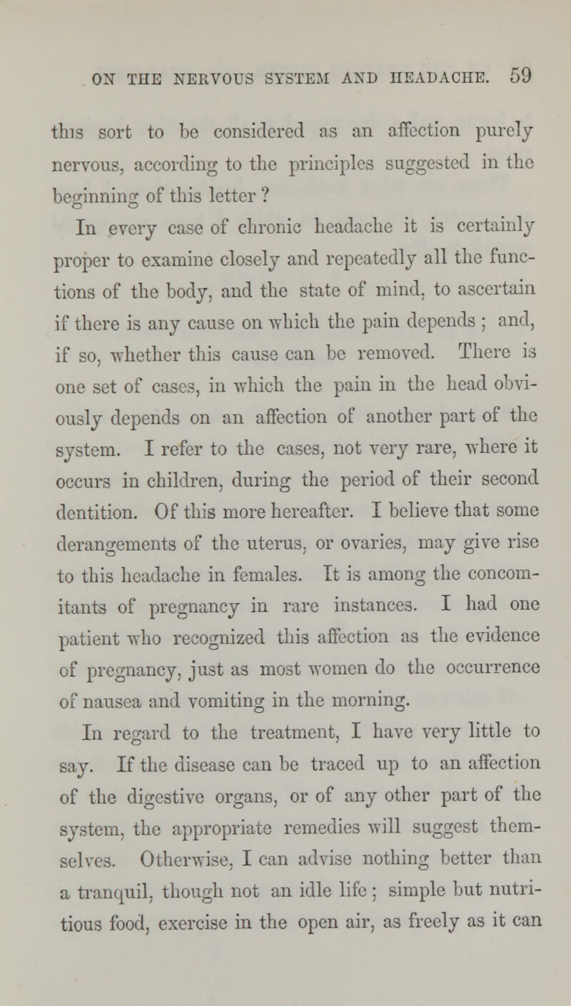 this sort to be considered as an affection purely nervous, according to the principles suggested in the beginning; of this letter ? In every case of chronic headache it is certainly proper to examine closely and repeatedly all the func- tions of the body, and the state of mind, to ascertain if there is any cause on which the pain depends ; and, if so, whether this cause can be removed. There is one set of cases, in which the pain in the head obvi- ously depends on an affection of another part of the system. I refer to the cases, not very rare, where it occurs in children, during the period of their second dentition. Of this more hereafter. I believe that some derangements of the uterus, or ovaries, may give rise to this headache in females. It is among the concom- itants of pregnancy in rare instances. I had one patient who recognized this affection as the evidence of pregnancy, just as most women do the occurrence of nausea and vomiting in the morning. In regard to the treatment, I have very little to say. If the disease can be traced up to an affection of the digestive organs, or of any other part of the system, the appropriate remedies will suggest them- selves. Otherwise, I can advise nothing better than a tranquil, though not an idle life ; simple but nutri- tious food, exercise in the open air, as freely as it can