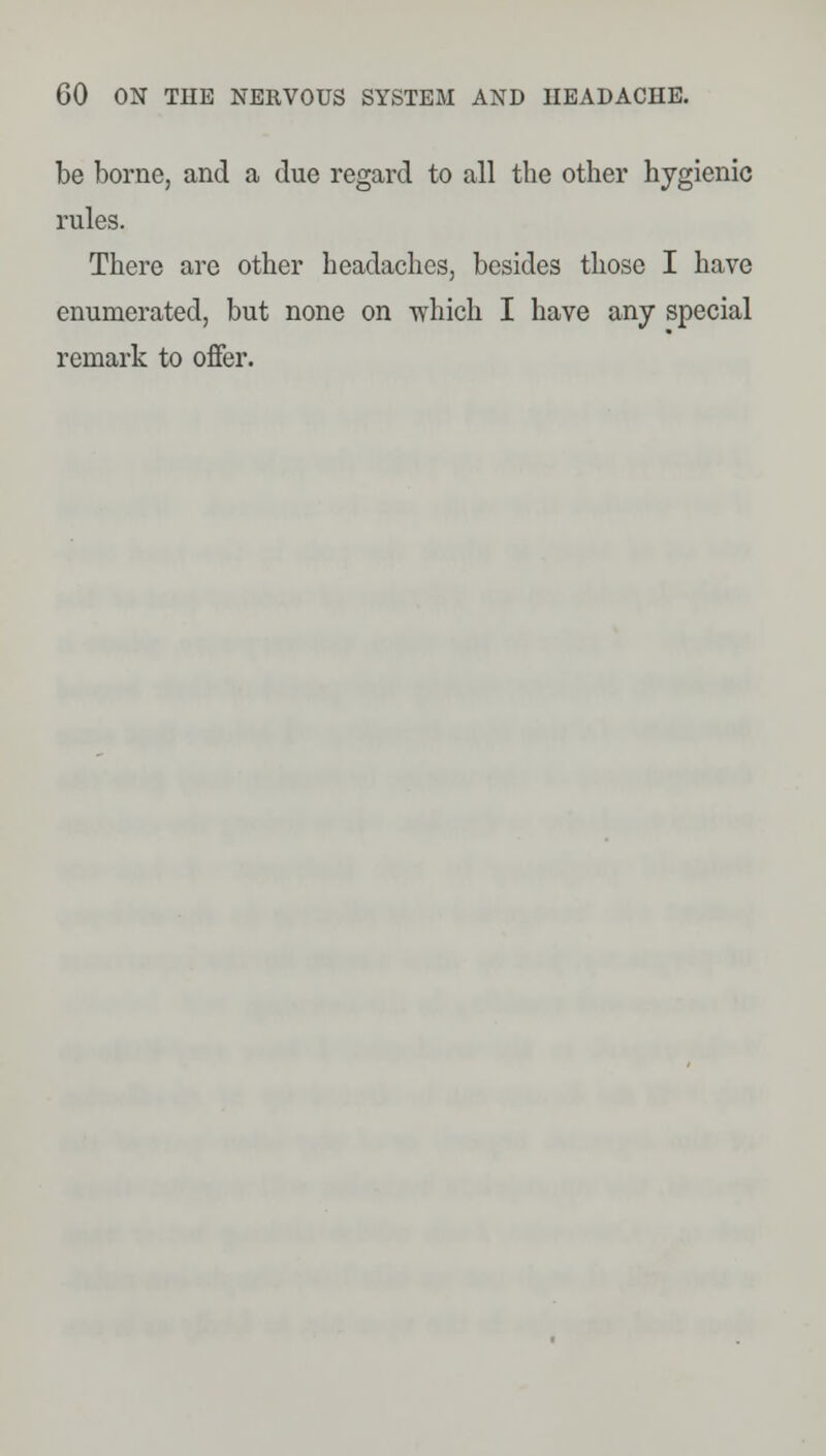be borne, and a due regard to all the other hygienic rules. There are other headaches, besides those I have enumerated, but none on which I have any special remark to offer.
