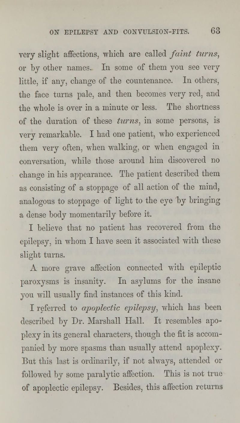 very slight affections, which are called faint turns, or hj other names. In some of them you see very little, if any, change of the countenance. In others, the face turns pale, and then becomes very red, and the whole is over in a minute or less. The shortness of the duration of these turns, in some persons, is very remarkable. I had one patient, who experienced them very often, when walking, or when engaged in conversation, while those around him discovered no change in his appearance. The patient described them as consisting of a stoppage of all action of the mind, analogous to stoppage of light to the eye by bringing a dense body momentarily before it. I believe that no patient has recovered from the epilepsy, in whom I have seen it associated with these slight turns. A more grave affection connected with epileptic paroxysms is insanity. In asylums for the insane you will usually find instances of this kind. I referred to apoplectic epilepsy, which has been described by Dr. Marshall Hall. It resembles apo- plexy in its general characters, though the fit is accom- panied by more spasms than usually attend apoplexy. But this last is ordinarily, if not always, attended or followed by some paralytic affection. This is not true of apoplectic epilepsy. Besides, this affection returns